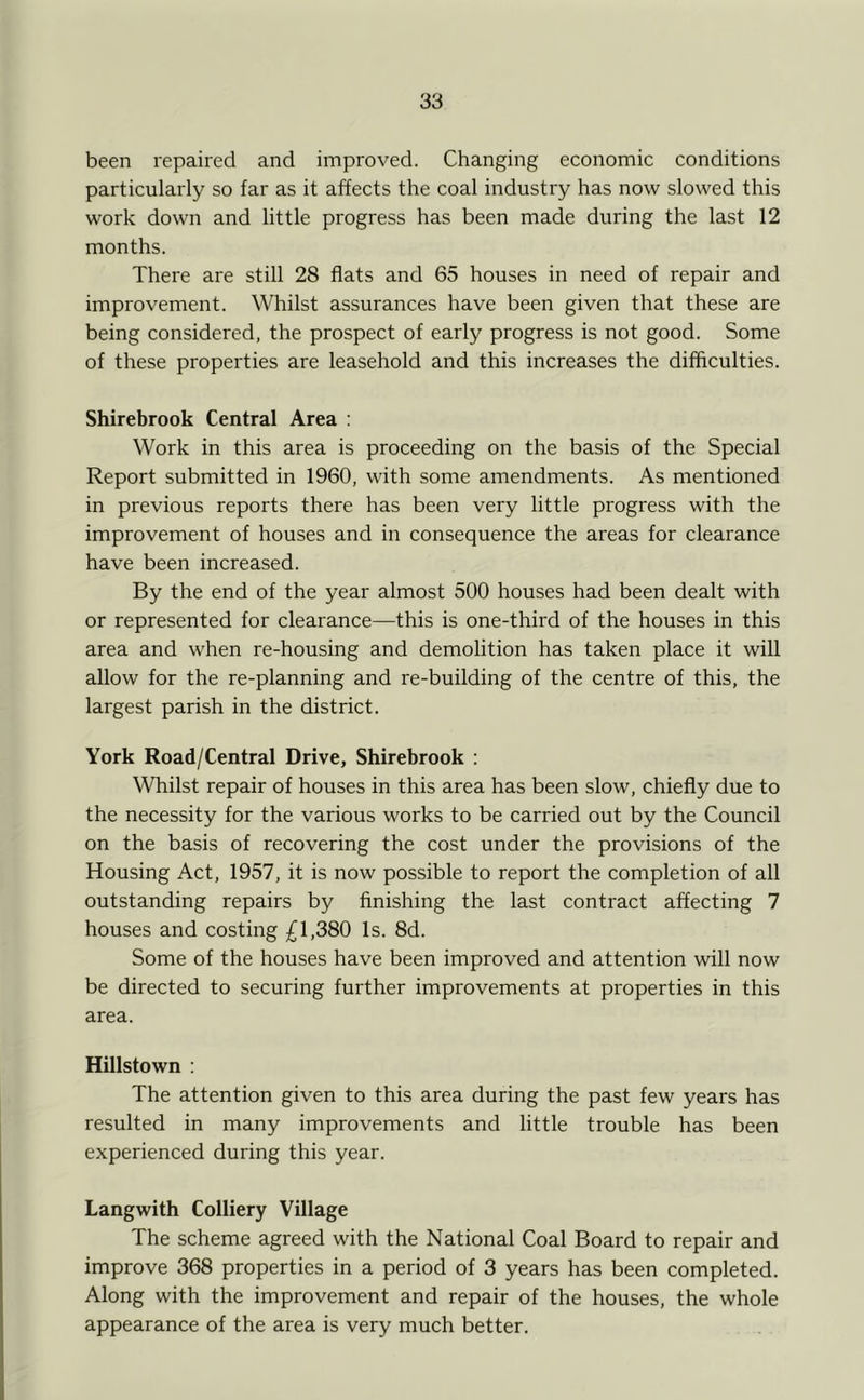 been repaired and improved. Changing economic conditions particularly so far as it affects the coal industry has now slowed this work down and little progress has been made during the last 12 months. There are still 28 flats and 65 houses in need of repair and improvement. Whilst assurances have been given that these are being considered, the prospect of early progress is not good. Some of these properties are leasehold and this increases the difficulties. Shirebrook Central Area : Work in this area is proceeding on the basis of the Special Report submitted in 1960, with some amendments. As mentioned in previous reports there has been very little progress with the improvement of houses and in consequence the areas for clearance have been increased. By the end of the year almost 500 houses had been dealt with or represented for clearance—this is one-third of the houses in this area and when re-housing and demolition has taken place it will allow for the re-planning and re-building of the centre of this, the largest parish in the district. York Road/Central Drive, Shirebrook : Whilst repair of houses in this area has been slow, chiefly due to the necessity for the various works to be carried out by the Council on the basis of recovering the cost under the provisions of the Housing Act, 1957, it is now possible to report the completion of all outstanding repairs by finishing the last contract affecting 7 houses and costing £1,380 Is. 8d. Some of the houses have been improved and attention will now be directed to securing further improvements at properties in this area. Hillstown : The attention given to this area during the past few years has resulted in many improvements and little trouble has been experienced during this year. Langwith Colliery Village The scheme agreed with the National Coal Board to repair and improve 368 properties in a period of 3 years has been completed. Along with the improvement and repair of the houses, the whole appearance of the area is very much better.