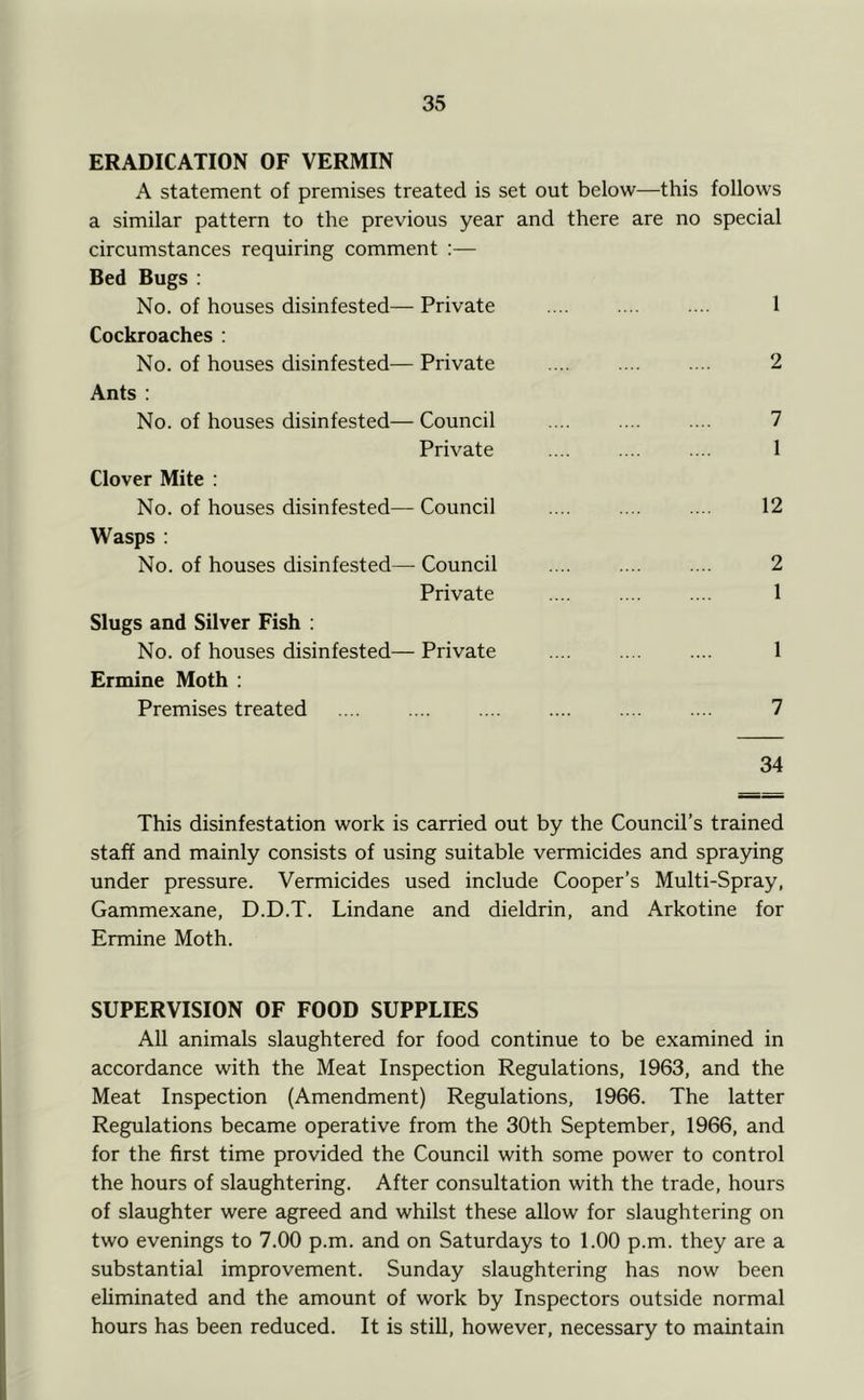 ERADICATION OF VERMIN A statement of premises treated is set out below—this follows a similar pattern to the previous year and there are no special circumstances requiring comment :— Bed Bugs ; No. of houses disinfested— Private 1 Cockroaches : No. of houses disinfested— Private 2 Ants : No. of houses disinfested—Council .... .... .... 7 Private .... .... .... 1 Clover Mite : No. of houses disinfested— Council 12 Wasps : No. of houses disinfested— Council 2 Private .... .... .... 1 Slugs and Silver Fish ; No. of houses disinfested— Private 1 Ermine Moth : Premises treated 7 34 This disinfestation work is carried out by the Council’s trained staff and mainly consists of using suitable vermicides and spraying under pressure. Vermicides used include Cooper’s Multi-Spray, Gammexane, D.D.T. Lindane and dieldrin, and Arkotine for Ermine Moth. SUPERVISION OF FOOD SUPPLIES All animals slaughtered for food continue to be examined in accordance with the Meat Inspection Regulations, 1963, and the Meat Inspection (Amendment) Regulations, 1966. The latter Regulations became operative from the 30th September, 1966, and for the first time provided the Council with some power to control the hours of slaughtering. After consultation with the trade, hours of slaughter were agreed and whilst these allow for slaughtering on two evenings to 7.00 p.m. and on Saturdays to 1.00 p.m. they are a substantial improvement. Sunday slaughtering has now been ehminated and the amount of work by Inspectors outside normal hours has been reduced. It is still, however, necessary to maintain