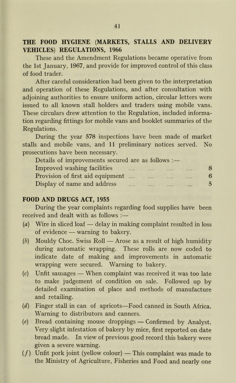 THE FOOD HYGIENE (MARKETS, STALLS AND DELIVERY VEHICLES) REGULATIONS, 1966 These and the Amendment Regulations became operative from the 1st January, 1967, and provide for improved control of this class of food trader. After careful consideration had been given to the interpretation and operation of these Regulations, and after consultation with adjoining authorities to ensure uniform action, circular letters were issued to all known stall holders and traders using mobile vans. These circulars drew attention to the Regulation, included informa- tion regarding fittings for mobile vans and booklet summaries of the Regulations. During the year 578 inspections have been made of market stalls and mobile vans, and 11 preliminary notices served. No prosecutions have been necessary. Details of improvements secured are as follows :— Improved washing facilities .... .... .... .... 8 Provision of first aid equipment .... .... .... .... 6 Display of name and address .... 5 FOOD AND DRUGS ACT, 1955 During the year complaints regarding food supplies have been received and dealt with as follows :— {a) Wire in shced loaf — delay in making complaint resulted in loss of evidence — warning to bakery. {b) Mouldy Choc. Swiss Roll — Arose as a result of high humidity during automatic wrapping. These rolls are now coded to indicate date of making and improvements in automatic wrapping were secured. Warning to bakery. (c) Unfit sausages — When complaint was received it was too late to make judgement of condition on sale. Followed up by detailed examination of place and methods of manufacture and retailing. (d) Finger stall in can of apricots—Food canned in South Africa. Warning to distributors and canners. (e) Bread containing mouse droppings — Confirmed by Analyst. Very slight infestation of bakery by mice, first reported on date bread made. In view of previous good record this bakery were given a severe warning. (/) Unfit pork joint (yellow colour) — This complaint was made to the Ministry of Agriculture, Fisheries and Food and nearly one