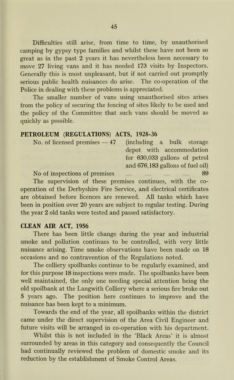 Difficulties still arise, from time to time, by unauthorised camping by gypsy type families and whilst these have not been so great as in the past 2 years it has nevertheless been necessary to move 27 living vans and it has needed 173 visits by Inspectors. Generally this is most unpleasant, but if not carried out promptly serious public health nuisances do arise. The co-operation of the Police in dealing with these problems is appreciated. The smaller number of vans using unauthorised sites arises from the policy of securing the fencing of sites likely to be used and the policy of the Committee that such vans should be moved as quickly as possible. PETROLEUM (REGULATIONS) ACTS, 1928-36 No. of licensed premises — 47 (including a bulk storage depot with accommodation for 630,033 gallons of petrol and 676,183 gallons of fuel oil) No of inspections of premises .... 89 The supervision of these premises continues, with the co- operation of the Derbyshire Fire Service, and electrical certificates are obtained before licences are renewed. All tanks which have been in position over 20 years are subject to regular testing. During the year 2 old tanks were tested and passed satisfactory. CLEAN AIR ACT, 1956 There has been little change during the year and industrial smoke and pollution continues to be controlled, with very little nuisance arising. Time smoke observations have been made on 18 occasions and no contravention of the Regulations noted. The colliery spoilbanks continue to be regularly examined, and for this purpose 18 inspections were made. The spoilbanks have been well maintained, the only one needing special attention being the old spoilbank at the Langwith Colliery where a serious fire broke out 5 years ago. The position here continues to improve and the nuisance has been kept to a minimum. Towards the end of the year, all spoilbanks within the district came under the direct supervision of the Area Civil Engineer and future visits will be arranged in co-operation with his department. Whilst this is not included in the ‘Black Areas’ it is almost surrounded by areas in this category and consequently the Council had continually reviewed the problem of domestic smoke and its reduction by the establishment of Smoke Control Areas.