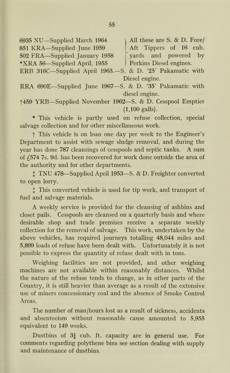 6935 NU—Supplied March 1964 j All these are S. & D. Fore/ 851 KRA—Supplied June 1959 | Aft Tippers of 16 cub. 502 FRA—Supplied January 1958 j yards and powered by *XRA 56—Supplied April, 1955 ) Perkins Diesel engines. ERB 316C—Supplied April 1965.—S. & D. '25’ Pakamatic with Diesel engine. RRA 690E—Supplied June 1967—S. & D. ‘35’ Pakamatic with diesel engine. t459 YRB—Supplied November 1962—S. & D. Cesspool Emptier (1,100 galls). * This vehicle is partly used on refuse collection, special salvage collection and for other miscellaneous work. t This vehicle is on loan one day per week to the Engineer’s Department to assist with sewage sludge removal, and during the year has done 787 cleansings of cesspools and septic tanks. A sum of £51A 7s. 9d. has been recovered for work done outside the area of the authority and for other departments. I TNU 478—Supplied April 1953—S. & D. Ereighter converted to open lorry. I This converted vehicle is used for tip work, and transport of fuel and salvage materials. A weekly service is provided for the cleansing of ashbins and closet pails. Cesspools are cleansed on a quarterly basis and where desirable shop and trade premises receive a separate weekly collection for the removal of salvage. This work, undertaken by the above vehicles, has required journeys totalling 48,044 miles and 5,899 loads of refuse have been dealt with. Unfortunately it is not possible to express the quantity of refuse dealt with in tons. Weighing facilities are not provided, and other weighing machines are not available within reasonably distances. Whilst the nature of the refuse tends to change, as in other parts of the Country, it is still heavier than average as a result of the extensive use of miners concessionary coal and the absence of Smoke Control Areas. The number of man/hours lost as a result of sickness, accidents and absenteeism without reasonable cause amounted to 5,955 equivalent to 149 weeks. Dustbins of 3J cub. ft. capacity are in general use. For comments regarding polythene bins see section dealing with supply and maintenance of dustbins.