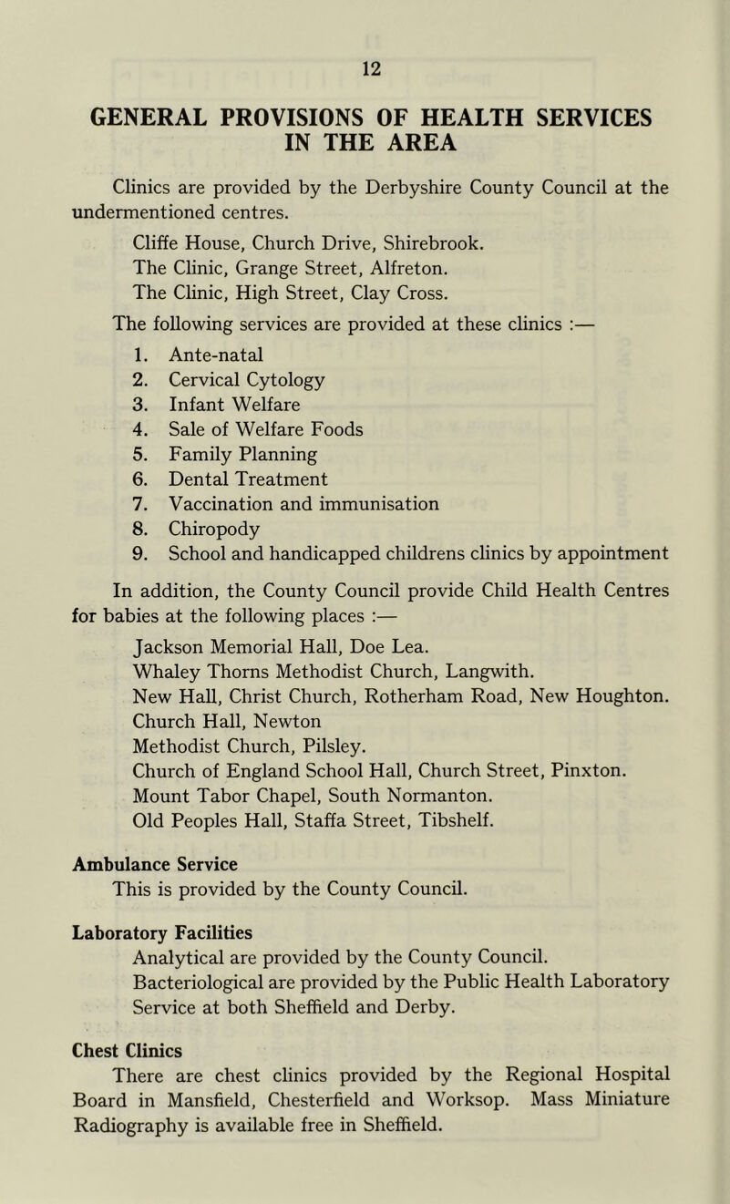 GENERAL PROVISIONS OF HEALTH SERVICES IN THE AREA Clinics are provided by the Derbyshire County Council at the undermentioned centres. Cliffe House, Church Drive, Shirebrook. The Chnic, Grange Street, Alfreton. The Clinic, High Street, Clay Cross. The following services are provided at these clinics :— 1. Ante-natal 2. Cervical Cytology 3. Infant Welfare 4. Sale of Welfare Foods 5. Family Planning 6. Dental Treatment 7. Vaccination and immunisation 8. Chiropody 9. School and handicapped childrens clinics by appointment In addition, the County Council provide Child Health Centres for babies at the following places :— Jackson Memorial Hall, Doe Lea. Whaley Thorns Methodist Church, Langwith. New Hall, Christ Church, Rotherham Road, New Houghton. Church Hall, Newton Methodist Church, Pilsley. Church of England School Hall, Church Street, Pinxton. Mount Tabor Chapel, South Normanton. Old Peoples Hall, Staffa Street, Tibshelf. Ambulance Service This is provided by the County Council. Laboratory Facilities Analytical are provided by the County Council. Bacteriological are provided by the Public Health Laboratory Service at both Sheffield and Derby. Chest Clinics There are chest clinics provided by the Regional Hospital Board in Mansfield, Chesterfield and Worksop. Mass Miniature Radiography is available free in Sheffield.