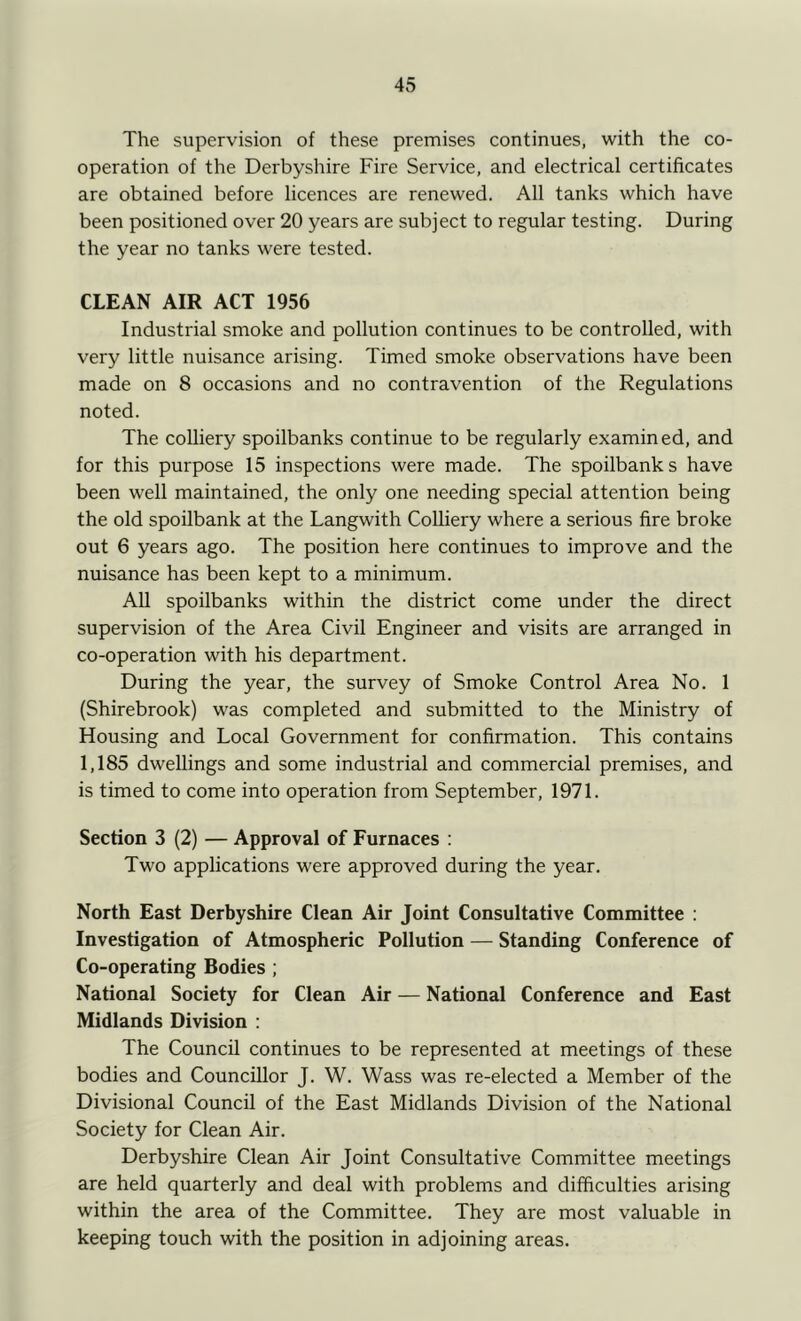 The supervision of these premises continues, with the co- operation of the Derbyshire Fire Service, and electrical certificates are obtained before licences are renewed. All tanks which have been positioned over 20 years are subject to regular testing. During the year no tanks were tested. CLEAN AIR ACT 1956 Industrial smoke and pollution continues to be controlled, with very little nuisance arising. Timed smoke observations have been made on 8 occasions and no contravention of the Regulations noted. The colliery spoilbanks continue to be regularly examin ed, and for this purpose 15 inspections were made. The spoilbanks have been well maintained, the only one needing special attention being the old spoilbank at the Langwith Colliery where a serious fire broke out 6 years ago. The position here continues to improve and the nuisance has been kept to a minimum. All spoilbanks within the district come under the direct supervision of the Area Civil Engineer and visits are arranged in co-operation with his department. During the year, the survey of Smoke Control Area No. 1 (Shirebrook) was completed and submitted to the Ministry of Housing and Local Government for confirmation. This contains 1,185 dwellings and some industrial and commercial premises, and is timed to come into operation from September, 1971. Section 3 (2) — Approval of Furnaces : Two applications were approved during the year. North East Derbyshire Clean Air Joint Consultative Committee : Investigation of Atmospheric Pollution — Standing Conference of Co-operating Bodies ; National Society for Clean Air — National Conference and East Midlands Division : The Council continues to be represented at meetings of these bodies and Councillor J. W. Wass was re-elected a Member of the Divisional Council of the East Midlands Division of the National Society for Clean Air. Derbyshire Clean Air Joint Consultative Committee meetings are held quarterly and deal with problems and difficulties arising within the area of the Committee. They are most valuable in keeping touch with the position in adjoining areas.