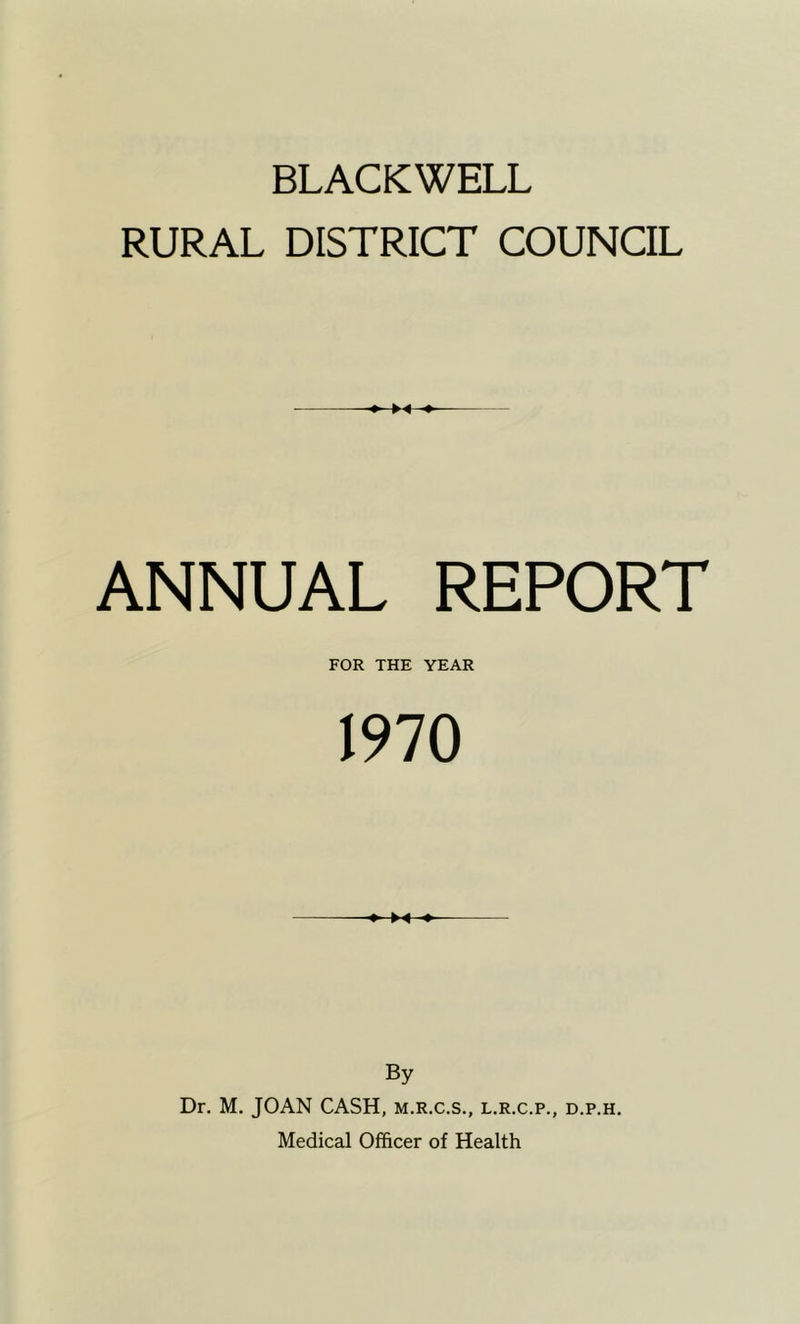 BLACKWELL RURAL DISTRICT COUNCIL ANNUAL REPORT FOR THE YEAR 1970 X By Dr. M. JOAN CASH, m.r.c.s., l.r.c.p., d.p.h. Medical Officer of Health