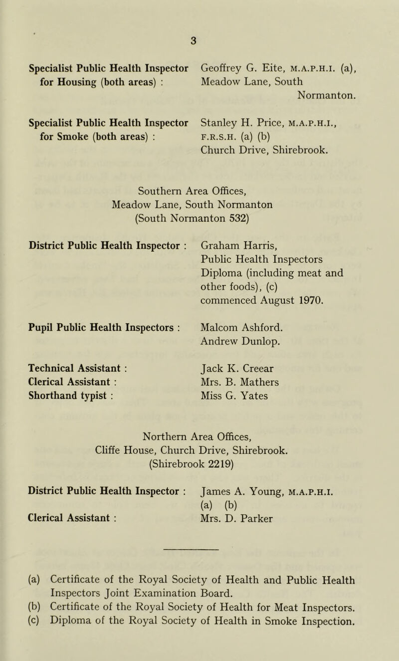 Specialist Public Health Inspector for Housing (both areas) ; Specialist Public Health Inspector for Smoke (both areas) : Geoffrey G. Kite, m.a.p.h.i. (a), Meadow Lane, South Normanton. Stanley H. Price, m.a.p.h.i., F.R.s.H. (a) (b) Church Drive, Shirebrook. Southern Area Offices, Meadow Lane, South Normanton (South Normanton 532) District Public Health Inspector : Pupil Public Health Inspectors : Technical Assistant : Clerical Assistant : Shorthand typist : Graham Harris, Public Health Inspectors Diploma (including meat and other foods), (c) commenced August 1970. Malcom Ashford. Andrew Dunlop. Jack K. Creear Mrs. B. Mathers Miss G. Yates Northern Area Offices, Cliffe House, Church Drive, Shirebrook. (Shirebrook 2219) District Public Health Inspector : Clerical Assistant : James A. Young, m.a.p.h.i. (a) (b) Mrs. D. Parker (a) Certificate of the Royal Society of Health and Public Health Inspectors Joint Examination Board. (b) Certificate of the Royal Society of Health for Meat Inspectors. (c) Diploma of the Royal Society of Health in Smoke Inspection.