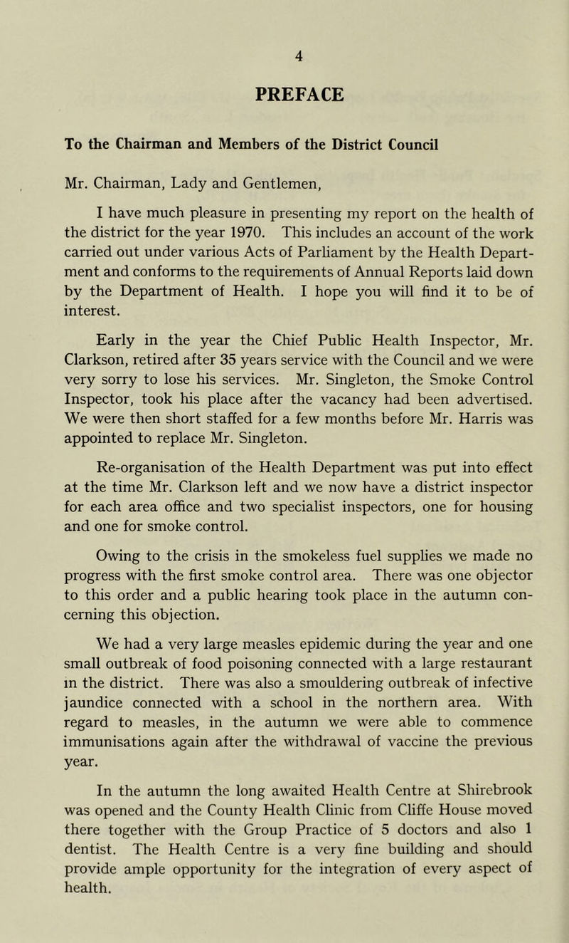 PREFACE To the Chairman and Members of the District Council Mr. Chairman, Lady and Gentlemen, I have much pleasure in presenting my report on the health of the district for the year 1970. This includes an account of the work carried out under various Acts of Parliament by the Health Depart- ment and conforms to the requirements of Annual Reports laid down by the Department of Health. I hope you will find it to be of interest. Early in the year the Chief Public Health Inspector, Mr. Clarkson, retired after 35 years service with the Council and we were very sorry to lose his services. Mr. Singleton, the Smoke Control Inspector, took his place after the vacancy had been advertised. We were then short staffed for a few months before Mr. Harris was appointed to replace Mr. Singleton. Re-organisation of the Health Department was put into effect at the time Mr. Clarkson left and we now have a district inspector for each area office and two specialist inspectors, one for housing and one for smoke control. Owing to the crisis in the smokeless fuel supphes we made no progress with the first smoke control area. There was one objector to this order and a public hearing took place in the autumn con- cerning this objection. We had a very large measles epidemic during the year and one small outbreak of food poisoning connected with a large restaurant in the district. There was also a smouldering outbreak of infective jaundice connected with a school in the northern area. With regard to measles, in the autumn we were able to commence immunisations again after the withdrawal of vaccine the previous year. In the autumn the long awaited Health Centre at Shirebrook was opened and the County Health Clinic from Cliffe House moved there together with the Group Practice of 5 doctors and also 1 dentist. The Health Centre is a very fine building and should provide ample opportunity for the integration of every aspect of health.