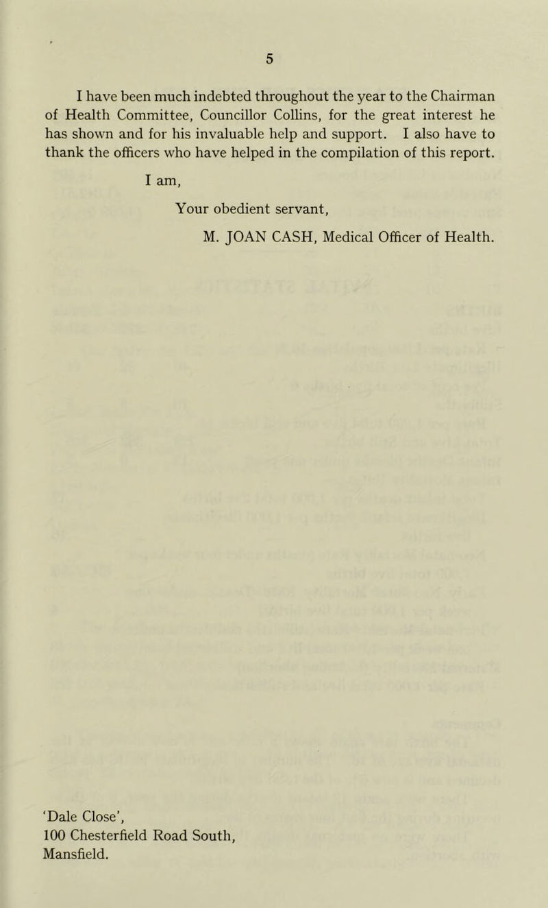 I have been much indebted throughout the year to the Chairman of Health Committee, Councillor Collins, for the great interest he has shown and for his invaluable help and support. I also have to thank the officers who have helped in the compilation of this report. I am, Your obedient servant, M. JOAN CASH, Medical Officer of Health. ‘Dale Close’, 100 Chesterfield Road South, Mansfield.