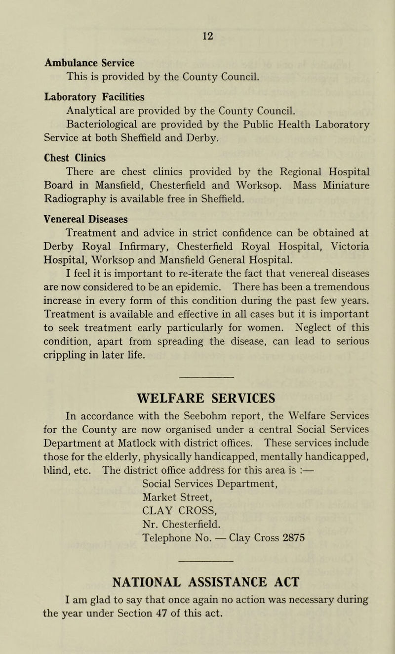 Ambulance Service This is provided by the County Council. Laboratory Facilities Analytical are provided by the County Council. Bacteriological are provided by the Public Health Laboratory Service at both Sheffield and Derby. Chest Clinics There are chest clinics provided by the Regional Hospital Board in Mansfield, Chesterfield and Worksop. Mass Miniature Radiography is available free in Sheffield. Venereal Diseases Treatment and advice in strict confidence can be obtained at Derby Royal Infirmary, Chesterfield Royal Hospital, Victoria Hospital, Worksop and Mansfield General Hospital. I feel it is important to re-iterate the fact that venereal diseases are now considered to be an epidemic. There has been a tremendous increase in every form of this condition during the past few years. Treatment is available and effective in all cases but it is important to seek treatment early particularly for women. Neglect of this condition, apart from spreading the disease, can lead to serious crippling in later life. WELFARE SERVICES In accordance with the Seebohm report, the Welfare Services for the County are now organised under a central Social Services Department at Matlock with district offices. These services include those for the elderly, physically handicapped, mentally handicapped, blind, etc. The district office address for this area is :— Social Services Department, Market Street, CLAY CROSS, Nr. Chesterfield. Telephone No. — Clay Cross 2875 NATIONAL ASSISTANCE ACT I am glad to say that once again no action was necessary during the year under Section 47 of this act.