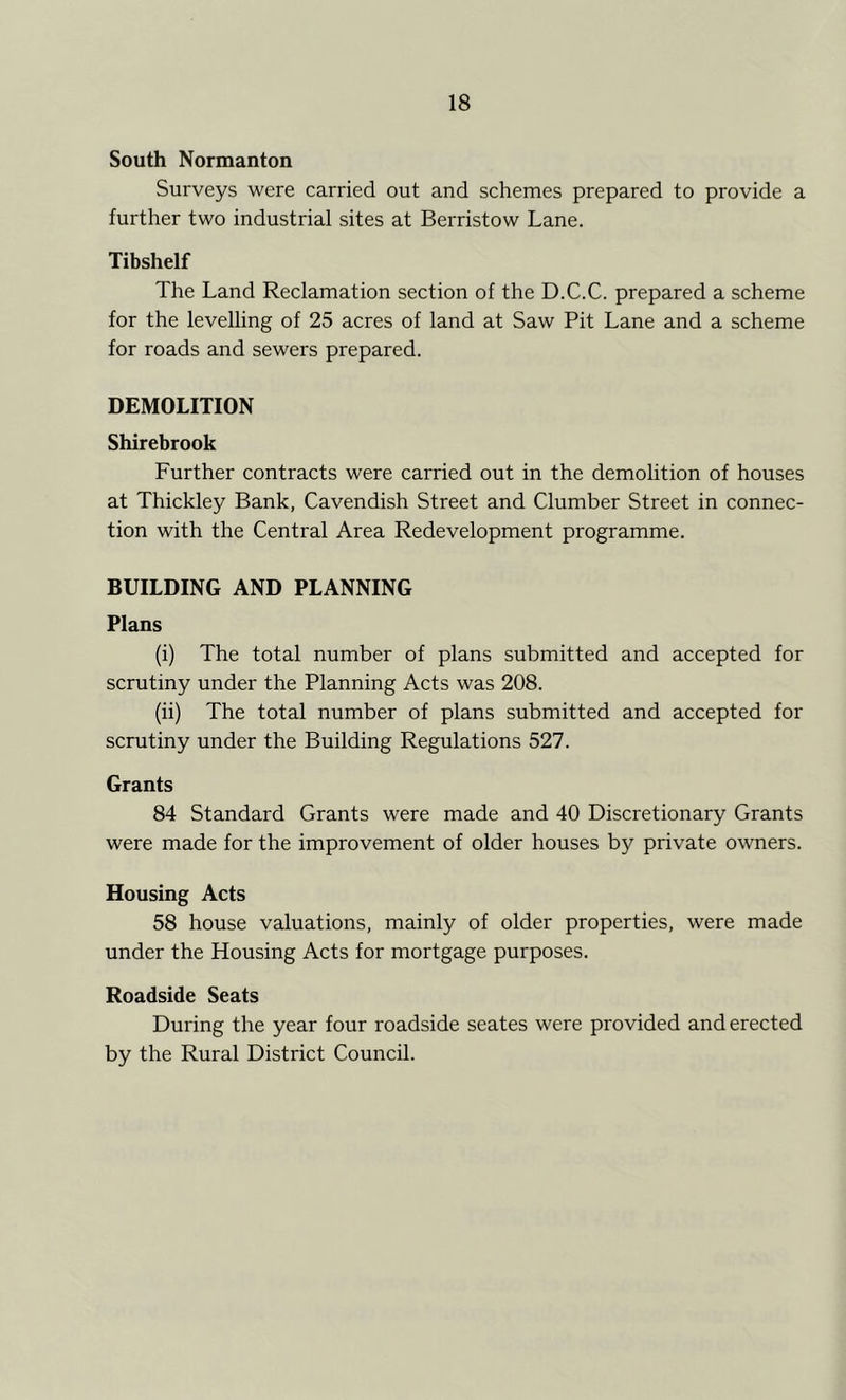 South Normanton Surveys were carried out and schemes prepared to provide a further two industrial sites at Berristow Lane. Tibshelf The Land Reclamation section of the D.C.C. prepared a scheme for the levelling of 25 acres of land at Saw Pit Lane and a scheme for roads and sewers prepared. DEMOLITION Shirebrook Further contracts were carried out in the demolition of houses at Thickley Bank, Cavendish Street and Clumber Street in connec- tion with the Central Area Redevelopment programme. BUILDING AND PLANNING Plans (i) The total number of plans submitted and accepted for scrutiny under the Planning Acts was 208. (ii) The total number of plans submitted and accepted for scrutiny under the Building Regulations 527. Grants 84 Standard Grants were made and 40 Discretionary Grants were made for the improvement of older houses by private owners. Housing Acts 58 house valuations, mainly of older properties, were made under the Housing Acts for mortgage purposes. Roadside Seats During the year four roadside seates were provided and erected by the Rural District Council.