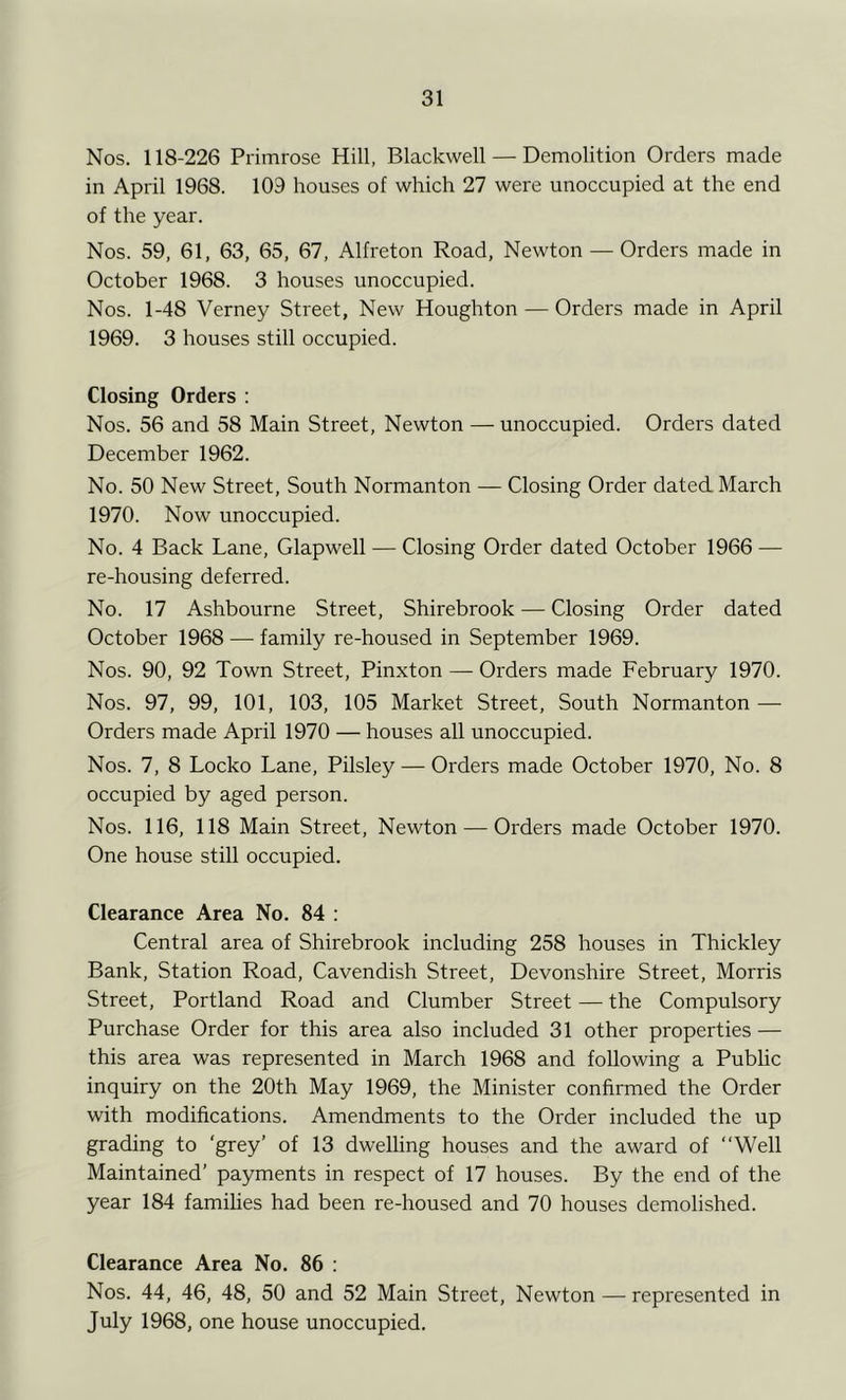 Nos. 118-226 Primrose Hill, Blackwell — Demolition Orders made in April 1968. 109 houses of which 27 were unoccupied at the end of the year. Nos. 59, 61, 63, 65, 67, Alfreton Road, Newton — Orders made in October 1968. 3 houses unoccupied. Nos. 1-48 Verney Street, New Houghton — Orders made in April 1969. 3 houses still occupied. Closing Orders : Nos. 56 and 58 Main Street, Newton — unoccupied. Orders dated December 1962. No. 50 New Street, South Normanton — Closing Order dated March 1970. Now unoccupied. No. 4 Back Lane, Glapwell — Closing Order dated October 1966 — re-housing deferred. No. 17 Ashbourne Street, Shirebrook — Closing Order dated October 1968 — family re-housed in September 1969. Nos. 90, 92 Town Street, Pinxton — Orders made February 1970. Nos. 97, 99, 101, 103, 105 Market Street, South Normanton —■ Orders made April 1970 — houses all unoccupied. Nos. 7, 8 Locko Lane, Pilsley — Orders made October 1970, No. 8 occupied by aged person. Nos. 116, 118 Main Street, Newton — Orders made October 1970. One house still occupied. Clearance Area No. 84 : Central area of Shirebrook including 258 houses in Thickley Bank, Station Road, Cavendish Street, Devonshire Street, Morris Street, Portland Road and Clumber Street — the Compulsory Purchase Order for this area also included 31 other properties — this area was represented in March 1968 and following a Pubhc inquiry on the 20th May 1969, the Minister confirmed the Order with modifications. Amendments to the Order included the up grading to 'grey’ of 13 dwelling houses and the award of “Well Maintained’ payments in respect of 17 houses. By the end of the year 184 famihes had been re-housed and 70 houses demolished. Clearance Area No. 86 : Nos. 44, 46, 48, 50 and 52 Main Street, Newton — represented in July 1968, one house unoccupied.