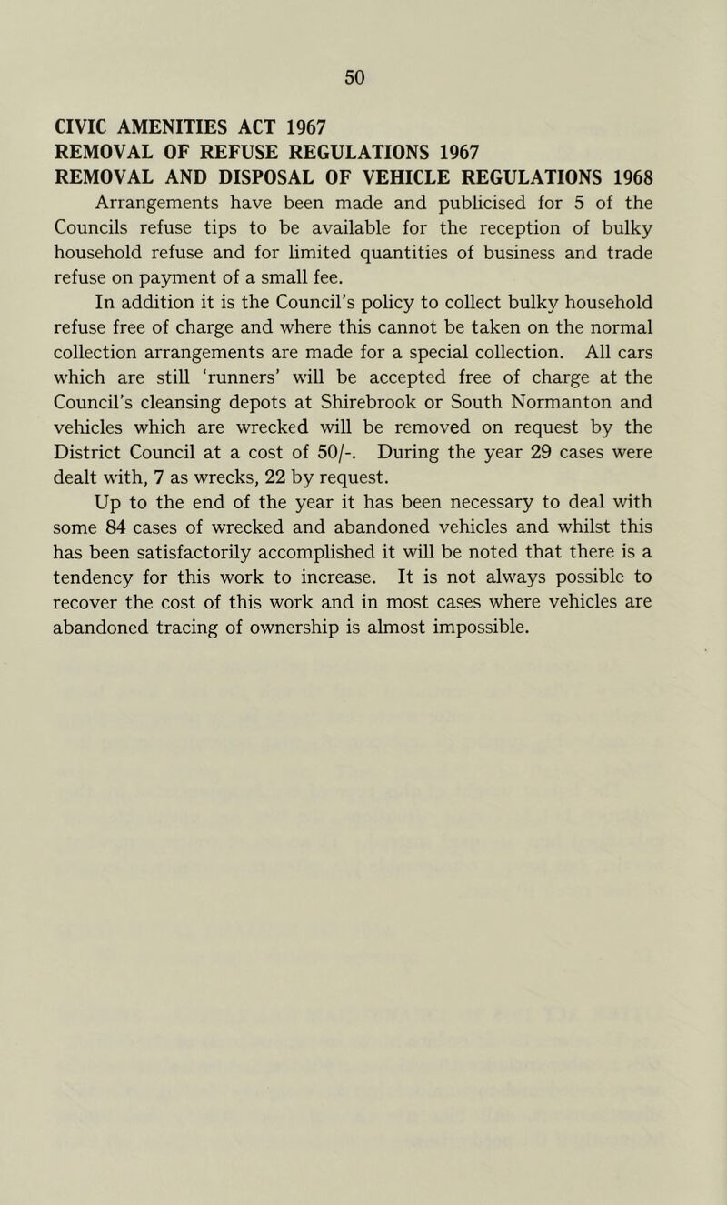 CIVIC AMENITIES ACT 1967 REMOVAL OF REFUSE REGULATIONS 1967 REMOVAL AND DISPOSAL OF VEHICLE REGULATIONS 1968 Arrangements have been made and publicised for 5 of the Councils refuse tips to be available for the reception of bulky household refuse and for limited quantities of business and trade refuse on payment of a small fee. In addition it is the Council’s policy to collect bulky household refuse free of charge and where this cannot be taken on the normal collection arrangements are made for a special collection. All cars which are still ‘runners’ will be accepted free of charge at the Council’s cleansing depots at Shirebrook or South Normanton and vehicles which are wrecked will be removed on request by the District Council at a cost of 50/-. During the year 29 cases were dealt with, 7 as wrecks, 22 by request. Up to the end of the year it has been necessary to deal with some 84 cases of wrecked and abandoned vehicles and whilst this has been satisfactorily accomplished it will be noted that there is a tendency for this work to increase. It is not always possible to recover the cost of this work and in most cases where vehicles are abandoned tracing of ownership is almost impossible.