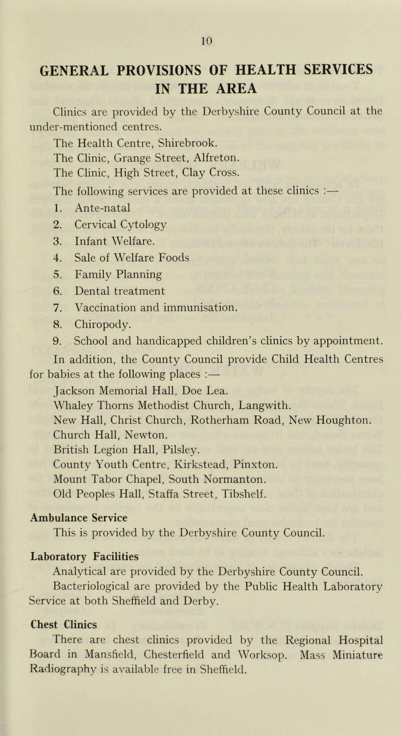 GENERAL PROVISIONS OF HEALTH SERVICES IN THE AREA Clinics are provided by the Derbyshire County Council at the under-mentioned centres. The Health Centre, Shirebrook. The Clinic, Grange Street, Alfreton. The Clinic, High Street, Clay Cross. The following services are provided at these clinics :— 1. Ante-natal 2. Cervical Cytology 3. Infant Welfare. 4. Sale of Welfare Foods 5. Family Planning 6. Dental treatment 7. Vaccination and immunisation. 8. Chiropody. 9. School and handicapped children’s clinics by appointment. In addition, the County Council provide Child Health Centres for babies at the following places :— Jackson Memorial Hall, Doe Lea. Whaley Thorns Methodist Church, Langwith. New Hall, Christ Church, Rotherham Road, New Houghton. Church Hall, Newton. British Legion Hall, Pilsley. County Youth Centre, Kirkstead, Pinxton. Mount Tabor Chapel, South Normanton. Old Peoples Hall, Staffa Street, Tibshelf. Ambulance Service This is provided by the Derbyshire County Council. Laboratory Facilities Analytical are provided by the Derbyshire County Council. Bacteriological are provided by the Public Health Laboratory Service at both Sheffield and Derby. Chest Clinics There are chest clinics provided by the Regional Hospital Board in Mansfield, Chesterfield and Worksop. Mass Miniature Radiography is available free in Sheffield.