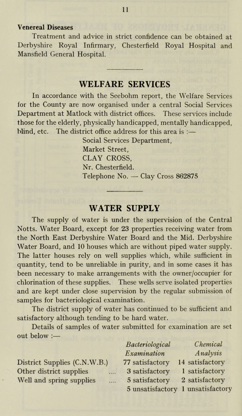 Venereal Diseases Treatment and advice in strict confidence can be obtained at Derbyshire Royal Infirmary, Chesterfield Royal Hospital and Mansfield General Hospital. WELFARE SERVICES In accordance with the Seebohm report, the Welfare Services for the County are now organised under a central Social Services Department at Matlock with district offices. These services include those for the elderly, physically handicapped, mentally handicapped, blind, etc. The district office address for this area is :— Social Services Department, Market Street, CLAY CROSS, Nr. Chesterfield. Telephone No. — Clay Cross 862875 WATER SUPPLY The supply of water is under the supervision of the Central Notts. Water Board, except for 23 properties receiving water from the North East Derbyshire Water Board and the Mid. Derbyshire Water Board, and 10 houses which are without piped water supply. The latter houses rely on well supplies which, while sufficient in quantity, tend to be unreliable in purity, and in some cases it has been necessary to make arrangements with the owner/occupier for chlorination of these supplies. These wells serve isolated properties and are kept under close supervision by the regular submission of samples for bacteriological examination. The district supply of water has continued to be sufficient and satisfactory although tending to be hard water. Details of samples of water submitted for examination are set out below :— District Supplies (C.N.W.B.) Other district supplies Well and spring supplies Bacteriological Examination 77 satisfactory 3 satisfactory 5 satisfactory 5 unsatisfactory Chemical Analysis 14 satisfactory 1 satisfactory 2 satisfactory 1 unsatisfactory