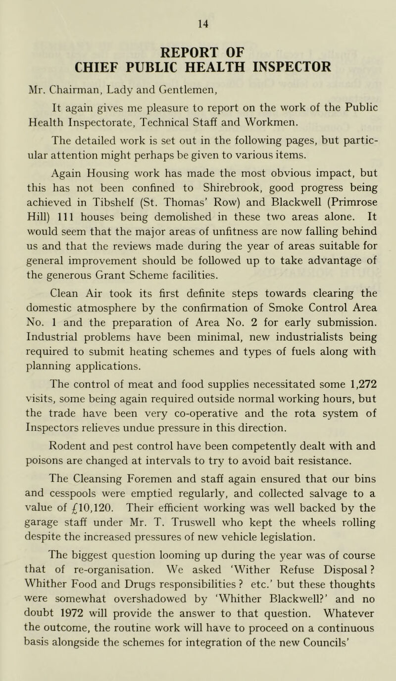 REPORT OF CHIEF PUBLIC HEALTH INSPECTOR Mr. Chairman, Lady and Gentlemen, It again gives me pleasure to report on the work of the Public Health Inspectorate, Technical Staff and Workmen. The detailed work is set out in the following pages, but partic- ular attention might perhaps be given to various items. Again Housing work has made the most obvious impact, but this has not been confined to Shirebrook, good progress being achieved in Tibshelf (St. Thomas’ Row) and Blackwell (Primrose Hill) 111 houses being demolished in these two areas alone. It would seem that the major areas of unfitness are now falling behind us and that the reviews made during the year of areas suitable for general improvement should be followed up to take advantage of the generous Grant Scheme facilities. Clean Air took its first definite steps towards clearing the domestic atmosphere by the confirmation of Smoke Control Area No. 1 and the preparation of Area No. 2 for early submission. Industrial problems have been minimal, new industrialists being required to submit heating schemes and types of fuels along with planning applications. The control of meat and food supplies necessitated some 1,272 visits, some being again required outside normal working hours, but the trade have been very co-operative and the rota system of Inspectors relieves undue pressure in this direction. Rodent and pest control have been competently dealt with and poisons are changed at intervals to try to avoid bait resistance. The Cleansing Foremen and staff again ensured that our bins and cesspools were emptied regularly, and collected salvage to a value of £10,120. Their efficient working was well backed by the garage staff under Mr. T. Truswell who kept the wheels rolling despite the increased pressures of new vehicle legislation. The biggest question looming up during the year was of course that of re-organisation. We asked ‘Wither Refuse Disposal? Whither Food and Drugs responsibilities? etc.’ but these thoughts were somewhat overshadowed by ‘Whither Blackwell?’ and no doubt 1972 will provide the answer to that question. Whatever the outcome, the routine work will have to proceed on a continuous basis alongside the schemes for integration of the new Councils’