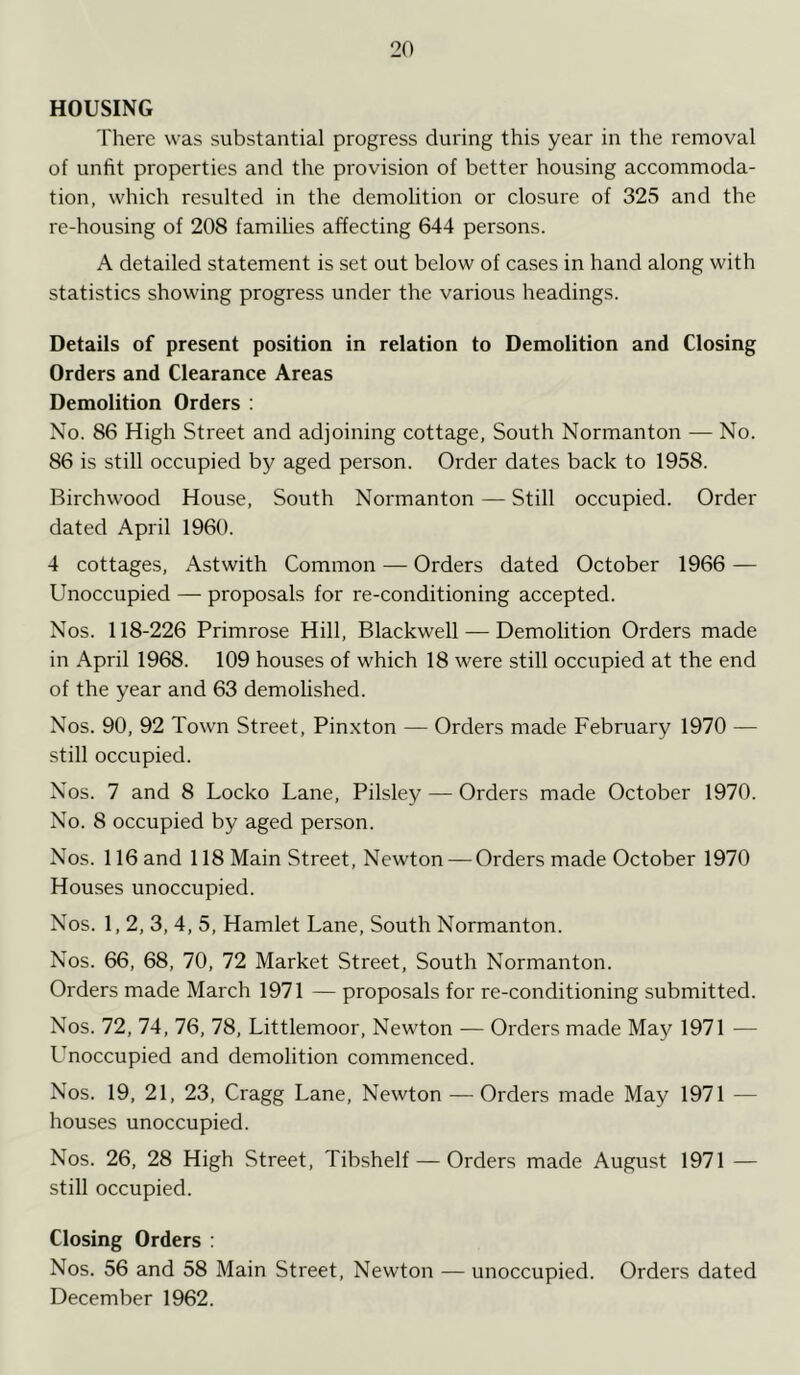 HOUSING There was substantial progress during this year in the removal of unfit properties and the provision of better housing accommoda- tion, which resulted in the demolition or closure of 325 and the re-housing of 208 families affecting 644 persons. A detailed statement is set out below of cases in hand along with statistics showing progress under the various headings. Details of present position in relation to Demolition and Closing Orders and Clearance Areas Demolition Orders : No. 86 High Street and adjoining cottage, South Normanton — No. 86 is still occupied by aged person. Order dates back to 1958. Birchwood House, South Normanton — Still occupied. Order dated April 1960. 4 cottages, Astwith Common — Orders dated October 1966 — Unoccupied — proposals for re-conditioning accepted. Nos. 118-226 Primrose Hill, Blackwell — Demolition Orders made in April 1968. 109 houses of which 18 were still occupied at the end of the year and 63 demolished. Nos. 90, 92 Town Street, Pinxton — Orders made February 1970 — still occupied. Nos. 7 and 8 Locko Lane, Pilsley — Orders made October 1970. No. 8 occupied by aged person. Nos. 116 and 118 Main Street, Newton — Orders made October 1970 Houses unoccupied. Nos. 1,2, 3, 4, 5, Hamlet Lane, South Normanton. Nos. 66, 68, 70, 72 Market Street, South Normanton. Orders made March 1971 — proposals for re-conditioning submitted. Nos. 72, 74, 76, 78, Littlemoor, Newton — Orders made May 1971 — Unoccupied and demolition commenced. Nos. 19, 21, 23, Cragg Lane, Newton — Orders made May 1971 — houses unoccupied. Nos. 26, 28 High Street, Tibshelf — Orders made August 1971 — still occupied. Closing Orders : Nos. 56 and 58 Main Street, Newton — unoccupied. Orders dated December 1962.