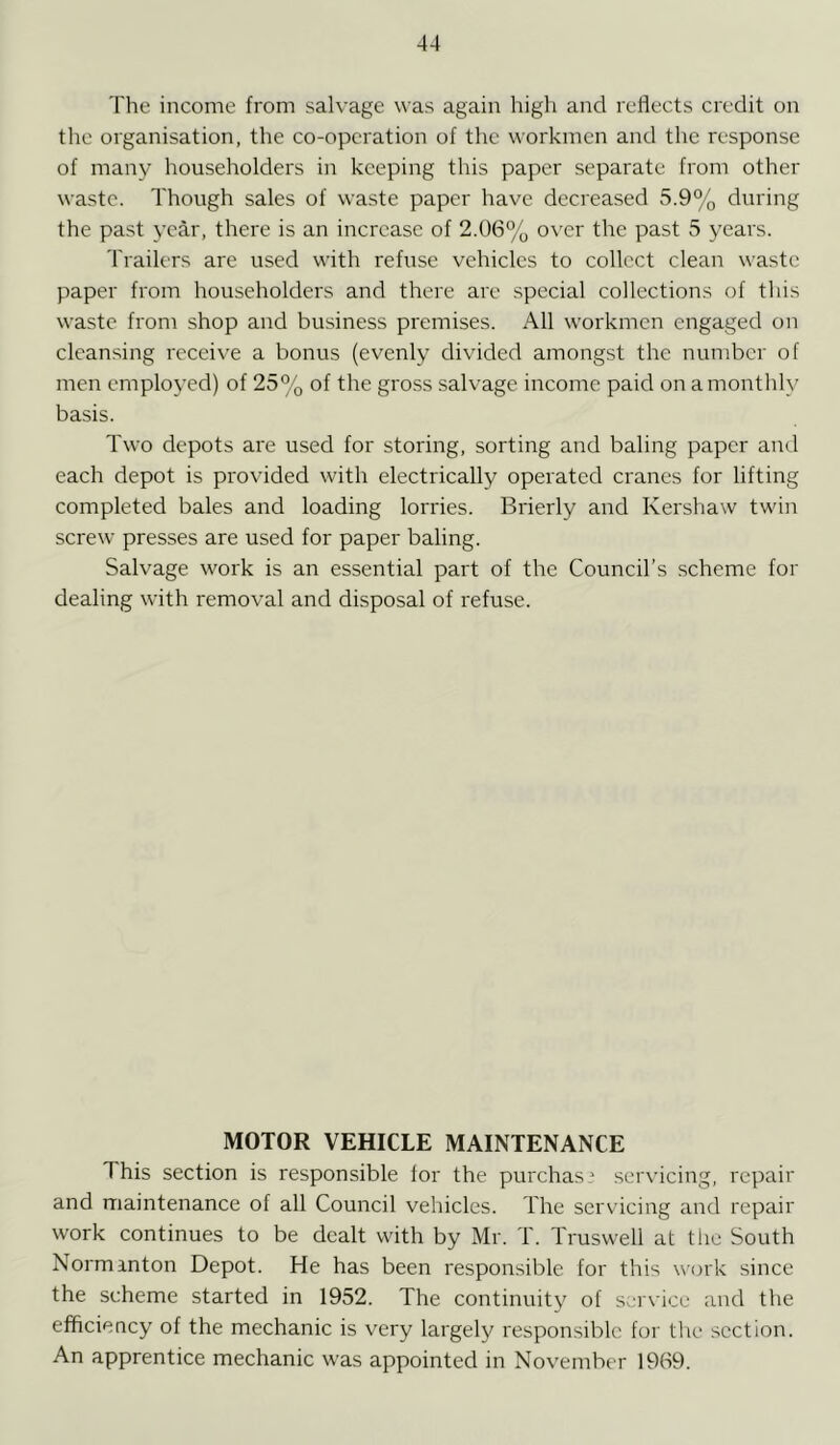 The income from salvage was again high and reflects credit on the organisation, the co-operation of the workmen and the response of many householders in keeping this paper separate from other waste. Though sales of waste paper have decreased 5.9% during the past year, there is an increase of 2.06% over the past 5 years. Trailers are used with refuse vehicles to collect clean waste paper from householders and there are special collections of this waste from shop and business premises. All workmen engaged on cleansing receive a bonus (evenly divided amongst the number of men employed) of 25% of the gross salvage income paid on a monthly basis. Two depots are used for storing, sorting and baling paper and each depot is provided with electrically operated cranes for lifting completed bales and loading lorries. Brierly and Kershaw twin screw presses are used for paper baling. Salvage work is an essential part of the Council’s scheme for dealing with removal and disposal of refuse. MOTOR VEHICLE MAINTENANCE This section is responsible for the purchas* servicing, repair and maintenance of all Council vehicles. The servicing and repair work continues to be dealt with by Mr. T. Truswell at the South Norminton Depot. He has been responsible for this work since the scheme started in 1952. The continuity of service and the efficiency of the mechanic is very largely responsible for the section. An apprentice mechanic was appointed in November 1969.