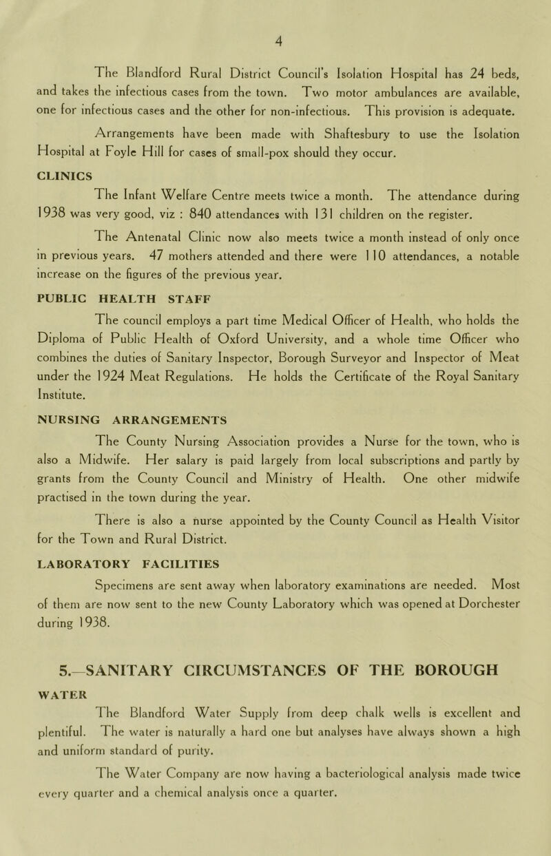 The Blandford Rural District Council’s Isolation Hospital has 24 beds, and takes the infectious cases from the town. Two motor ambulances are available, one for infectious cases and the other for non-infectious. This provision is adequate. Arrangements have been made with Shaftesbury to use the Isolation Hospital at Foyle Hill for cases of small-pox should they occur. CLINICS The Infant Welfare Centre meets twice a month. The attendance during 1938 was very good, viz : 840 attendances with 131 children on the register. The Antenatal Clinic now also meets twice a month instead of only once in previous years. 47 mothers attended and there were 1 10 attendances, a notable increase on the figures of the previous year. PUBLIC HEALTH STAFF The council employs a part time Medical Officer of Health, who holds the Diploma of Public Health of Oxford University, and a whole time Officer who combines the duties of Sanitary Inspector, Borough Surveyor and Inspector of Meat under the 1924 Meat Regulations. He holds the Certificate of the Royal Sanitary Institute. NURSING ARRANGEMENTS The County Nursing Association provides a Nurse for the town, who is also a Midwife. Her salary is paid largely from local subscriptions and partly by grants from the County Council and Ministry of Health. One other midwife practised m the town during the year. There is also a nurse appointed by the County Council as Health Visitor for the Town and Rural District. LABORATORY FACILITIES Specimens are sent away when laboratory examinations are needed. Most of them are now sent to the new County Laboratory which was opened at Dorchester during 1938. 5.—SANITARY CIRCUMSTANCES OF THE BOROUGH WATER The Blandford Water Supply from deep chalk wells is excellent and plentiful. The water is naturally a hard one but analyses have always shown a high and uniform standard of purity. The Water Company are now having a bacteriological analysis made twice every quarter and a chemical analysis once a quarter.