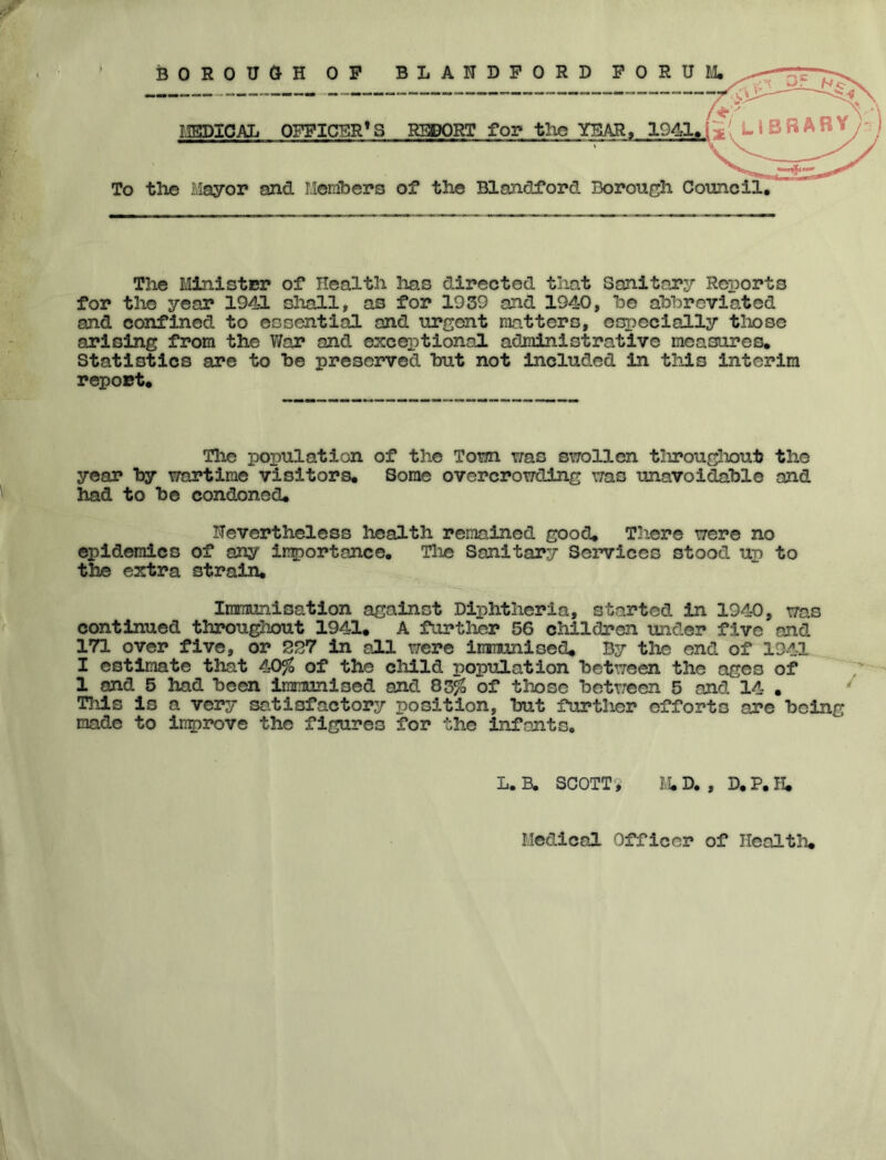 > BOROUGH OP mPlCAL OFFICER* S To tlxe Mayor and I.Ierribers REPORT for the of the Blojidford Borough Council. The Minister of Health lias directed that Sanitary Reports for the year 1941 shall, as for 1939 and 1940, he abbreviated and confined to essential and urgent matters, especially tliosc arising from the War and exceptional administrative measures. Statistics are to he preserved hut not Included in this interim report. The population of the Tom xtslC swollen tlirougliout the year hy wartime visitors. Some overcrowding was unavoidable and had to be condoned. Nevertheless health remained good. Tliere were no epidemics of any importance. The Sanitary Services stood up to the extra strain. Immunisation against Diphtheria, started in 1940, was continued througliout 1941. A further 56 children under five and 171 over five, or 227 in aJ.1 were immunised. By the end of 1941 I estimate that 40^$ of the child population between the ages of 1 and 5 had been immunised and 83^ of those between 5 and 14 . This is a very sa.tisfactory position, but further efforts are being made to Ingirove the figures for the infants. L.B. SCOTTY M.D. , D.P.JI. Medical Officer of Healtli.