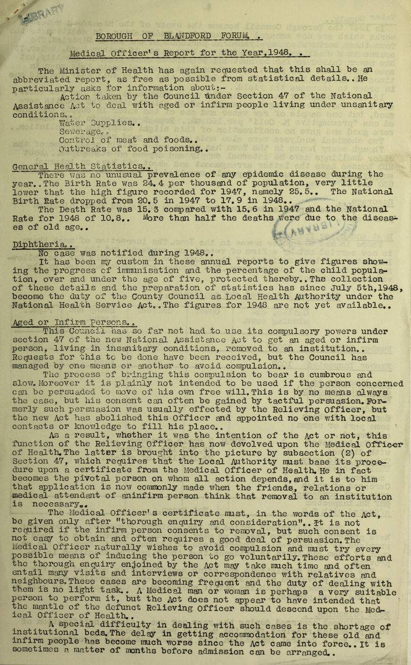 BOROUGH OP BLMDPORD PORUIvt . •’ V . . A x:bbF Medical Officer* s Report for the Year,1948, , The Minister of Health has again requested that this shall be an abbreviated report, as free as possible from statistical details., He particularly asks for information about•- Action taken by the Council under Section 47 of the National Assistance Act to deal with aged or infirm people living under unsanitary conditions,, Water Supplies,. Sev/erage,. ^ Control of meat and foods,. Outbreaks of food poisoning,. General Heal.th Statistics,, There was no unusual prevalence of any epidemic disease during the year, „ The Birth Rate was 24.4 per thousand of population, very little lower that the high figure recorded for 1947, namely 25,5,, The National Birth Rate dropped from 20,5 in 1947 to 17,9 in 1948,, . The Death Rate was 15, 3 corrpared with 15,6 in 1947 and the National Rate for 1948 of 10,8., ivbre than half the deaths were due to the disease es of old age,, < / „ , w- Diphtheria,, No case was notified during 1948,, It has been my custom in these annual reports to give figures show- ing the progress of immunisation and the percentage of the child popula- tion, over and under the age of five, protected thereby. .The collection of these details and the preparation of statistics has since July 5th,1948, become the duty of the County Council as Local Health Authority under the National Health Service Act,. The figures for 1948 are not yet available.. Aged or Infirm Persons., This Council has so far not had to use its compulsory poY/ers under section 47 of the new National! Assistance Act to get an aged or infirm person, living in insanitary conditions, removed to an institution,. Requests for this to be done have been received, but the Council has managed by one means or another to avoid compulsion,. The process of bringing this conpulsion to bear is cumbrous and slow. Moreover it is plainly not intended to be used if the person concerned can be persuaded to move of his own free will. This is by no means always the case, but his consent can often be gained by tactful persuasion. For- merly such persuasion was usually effected by the Relieving Officer, but the new Act has abolished this Officer and appointed no one with local contacts or knov/ledge to fill his place.. As a result, v/hether it vms the intention of the A.ct or not, this function of the Relieving Officer has no?/ devolved upon the Medical Officer of Health.The latter is brought into the picture by subsection (2) of Section 47, ?;hich requires that the Local Authority must base its proce- dure upon a certificate from the liedical Officer of Health, He in fact becomes the pivotal person on ?/hom all action depends, and it is to him that application is no?/ commonly made when the friends, relations or medical attendant of aninfirm person think that removal to an institution is necessary.,. The Medical Officer’s certificate must, in the words of the Act, be given only after ’’thorough enquiry and consideration”,. it is not required if the infirm person consents to removal, but such consent is not easy to obtain and often requires a good deal of persuasion. The Medical Officer naturally v/ishes to avoid conpulsion and must try every possible means of inducing the person to go voluntarily.These efforts and the thorough en^iry enjoined by the Act may take much time and often entail many visits and interviews or correspondence with relatives and neighbours,These cases are becoming frequent and the duty of dealing with them is no light task,, A Medical man or ?/oman is perhaps a very suitable person to perform it, but the Act does not appeaJ* to have intended that the mantle of the defunct Relieving Officer should descend upon the Med- ical Officer of Health.. difficulty in dealing ?/ith such cases is the shortage of institutional beds.The delay in getting accommodation for these old and infirm people has become much worse since the Act came into force,, It is sometimes a matter of nxjnths before admission can be arranged,.