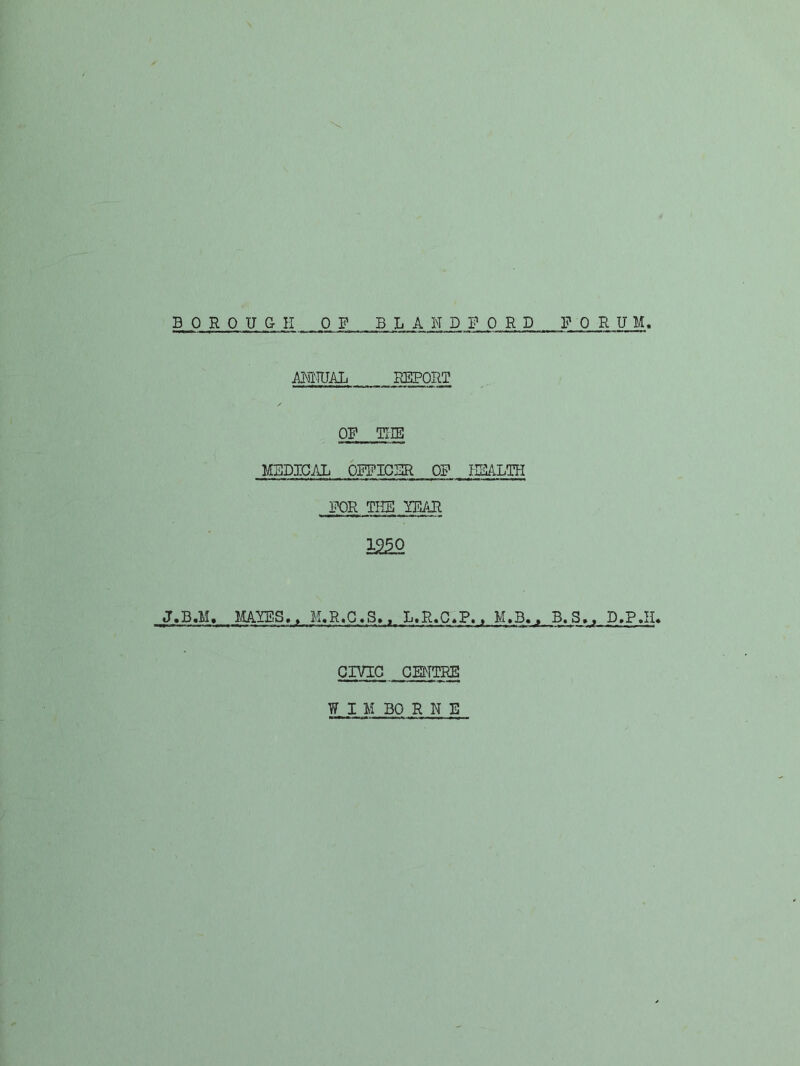 B PRO UGH OP BLAND FORD P 0 RUM ANNUAL REPORT OP THE MBDIGAL OPPICBR OP NBALTH FOR THE ITDAR i2^ J.B.M, MAlOilS,, M.R.G»S,. L.R.C«P.. M.B., B.S,, D.P.H. CIVIG . GMTRE W I M BO R N E