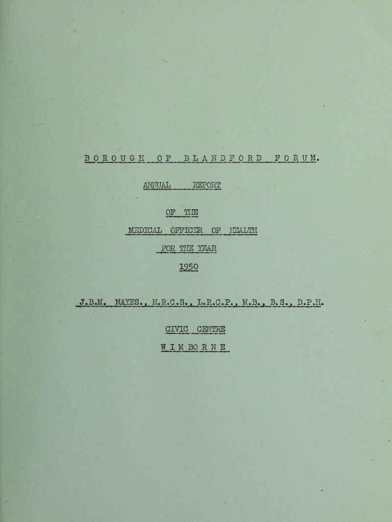 B PRO UGH OP BLAND FORD P 0 RUM ANNUAL REPORT OP THE MBDIGAL OPPICBR OP NBALTH FOR THE ITDAR i2^ J.B.M, MAlOilS,, M.R.G»S,. L.R.C«P.. M.B., B.S,, D.P.H. CIVIG . GMTRE W I M BO R N E