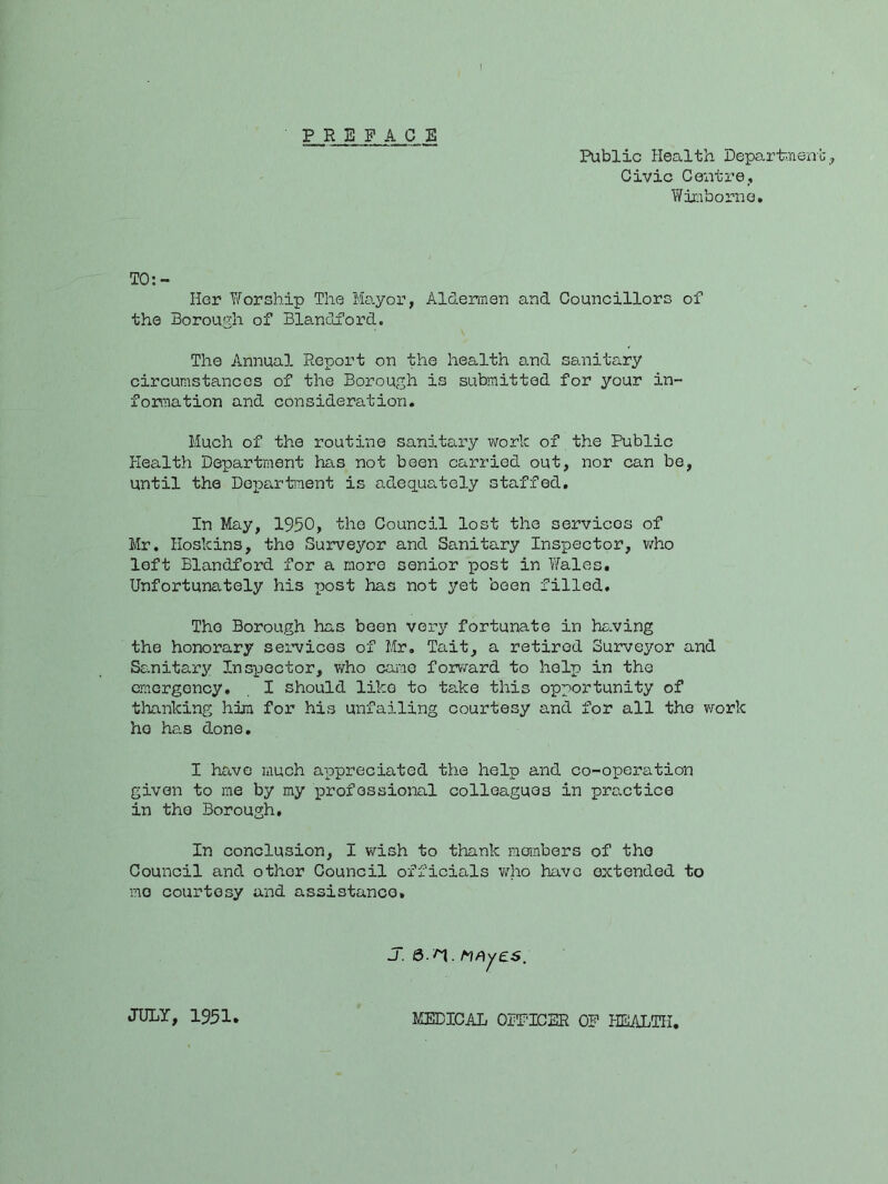PREFACE Public Health Departnenl: Civic Cciiti’e,, Winibornc. TO:- Hcr Worship The Ma.yor, Aldermen and Councillors of the Borough of Bl8.ndford. The Annual Report on the health and sanitary circumstances of the Borough is submitted for your in- formation and consideration. Much of the routine sanitary work of the Public Health Department has not been carried out, nor can be, until the Dopartaent is adequately staffed. In May, 1950, the Council lost the services of Mr, Hoskins, the Surveyor and Sanitary Inspector, who left Blandford for a more senior post in Tfales. Unfortunately his post has not yet been filled. The Borough has boon very fortunate in he.ving the honorary services of Mr. Tait, a retired Surveyor and Sanitary Inspector, who came forv/ard to help in the emergency. . I should like to take this opportunity of thanking him for his unfailing courtesy and for all the v/ork he has done, I have much appreciated the help and co-operation given to me by my professional colleagues in practice in the Borough, In conclusion, I wish to thank members of the Council and other Council officials who have extended to mo courtesy and assistance. j. S>.n. hhyes. JULY, 1951 MEDICAL OFFICER OF HEALTH,