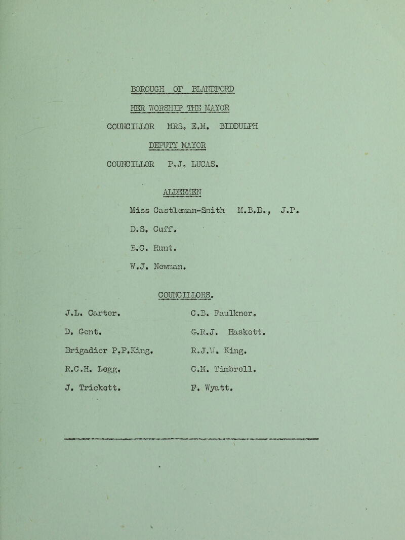 BOROUGH OP BK^^IDPORD HER YfORSI-IIP THB MAYOR GOUITCIHLOR MRS. B.M. BIDDULPH DEPUTY MUIYOR COUHCILLOR PoJ. LUCAS. /gPERMEN Miss Gastlenian-Sraith M.B.E., J.P. D.S, Cuff. B.C. Hunt, Y/,J, Novman. COUl-ICILLOPuS. J.L, Carter, C,B, Faulkner, D, Gent, G.R.J. liaskett. Brigadier P.P.King, R.J.U, King, R.G.H. Logg, C.M. Tirabroll. J, Trickett, P. Y/yatt, \