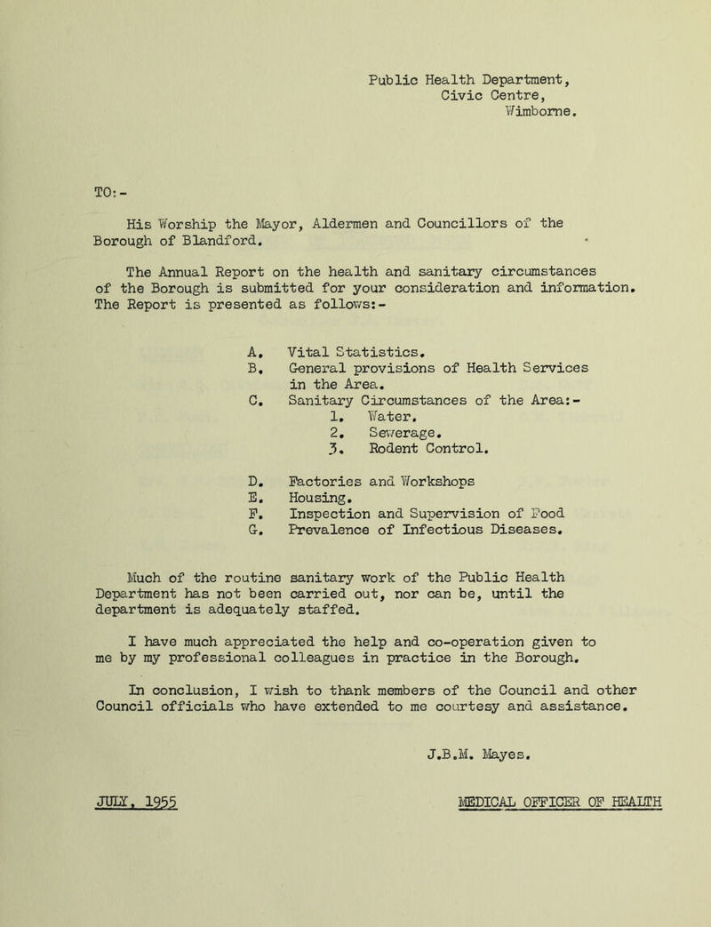 Public Health Department, Civic Centre, Wimbome, TO;- His Worship the Jilayor, Aldermen and Councillors of the Borough of Blandford, The Annual Report on the health and sanitary circumstances of the Borough is submitted for your consideration and information. The Report is presented as follov/s:- A, Vital Statistics, B, General provisions of Health Services in the Area, C, Sanitary Circumstances of the Area:- 1, Yifater, 2, Sev'/erage. 3, Rodent Control. D, Factories and Yforkshops B, Housing, P, Inspection and Supervision of Pood G, Prevalence of Infectious Diseases, Much of the routine sanitary work of the Public Health Department has not been carried out, nor can be, until the department is adequately staffed. I have much appreciated the help and co-operation given to me by my professional colleagues in practice in the Borough, In conclusion, I wish to thank members of the Council and other Council officials who have extended to me courtesy and assistance. J.B.M. liayes. JinZ, 1955 MDICAL OFFICER OF HEALTH