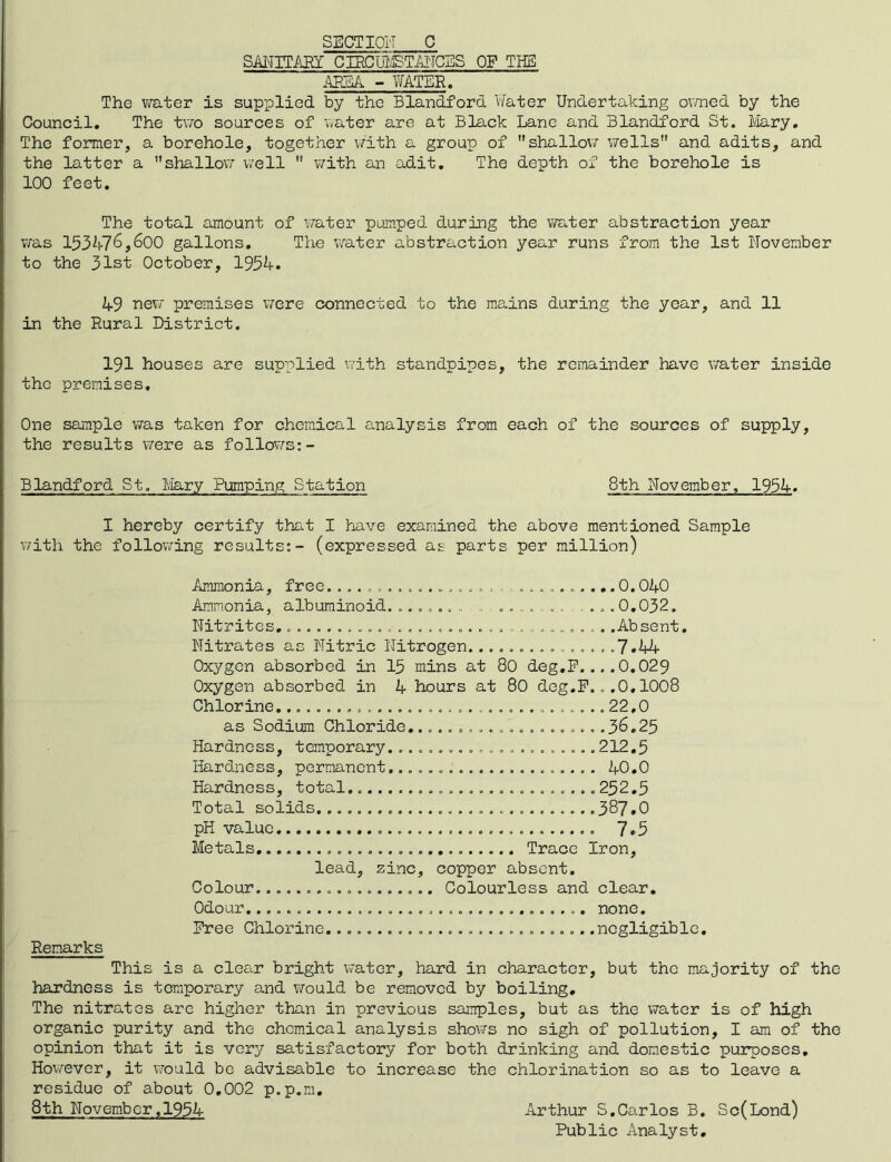 SECTION C SMITASY CIRCUI.ETi^IC3S OF THE ARM - Y/ATER. The ?»rater is supplied by the Blandford Water Undertaking ovmed by the Council. The t\7o sources of v/ater are at Black Lane and Blandford St. Mry. The former, a borehole, together V7ith a group of shallov/ v/ells and adits, and the latter a shallovr \7ell  v/ith an adit. The depth of the borehole is 100 feet. The total amount of water pumped during the water abstraction year was 153476,600 gallons. The v/ater abstraction year runs from the 1st November to the 31st October, 1954. 49 premises v/ere connected to the mains during the year, and 11 in the Rural District. 191 houses are supplied with standpipes, the remainder have v/ater inside the premises. One sample was taken for chemical analysis from each of the sources of supply, the results were as follows:- Blandford St. I/Iary Pumping Station 8th November, 1954. I hereby certify that I have examined the above mentioned Sample with the following results;- (expressed as parts per million) Ammonia, free.............o0.040 Ammonia, albuminoid. 0,032, Nitrites, . .Absent. Nitrates as Nitric Nitrogen.*7.44 Oxygen absorbed in 15 rains at 80 deg,P....0.029 Oxygen absorbed in 4 hours at 80 deg.P...0,IOO8 Chlorine.................................22,0 as Sodium Chloride,.....=.............36,25 Hardness, temporary.....................212,5 Hardness, permanent. 40,0 Hardness, total, 252,5 Total solids,...........................387.0 pH value 7.5 Metals Trace Iron, lead, zinc, copper absent. Colour. Colourless and clear. Odour, none. Pree Chlorine...........................negligible. Remarks This is a clear bright water, hard in character, but the majority of the hardness is temporary and would be removed by boiling. The nitrates are higher than in previous samples, but as the water is of high organic purity and the chemical analysis shows no sigh of pollution, I am of the opinion that it is very satisfactory for both drinking and domestic pui^poses, Hov/ever, it v/ould be advisable to increase the chlorination so as to leave a residue of about 0,002 p.p.m, 8th November ,1954 Arthur S,Carlos B, Sc(Lond) Public Analyst,