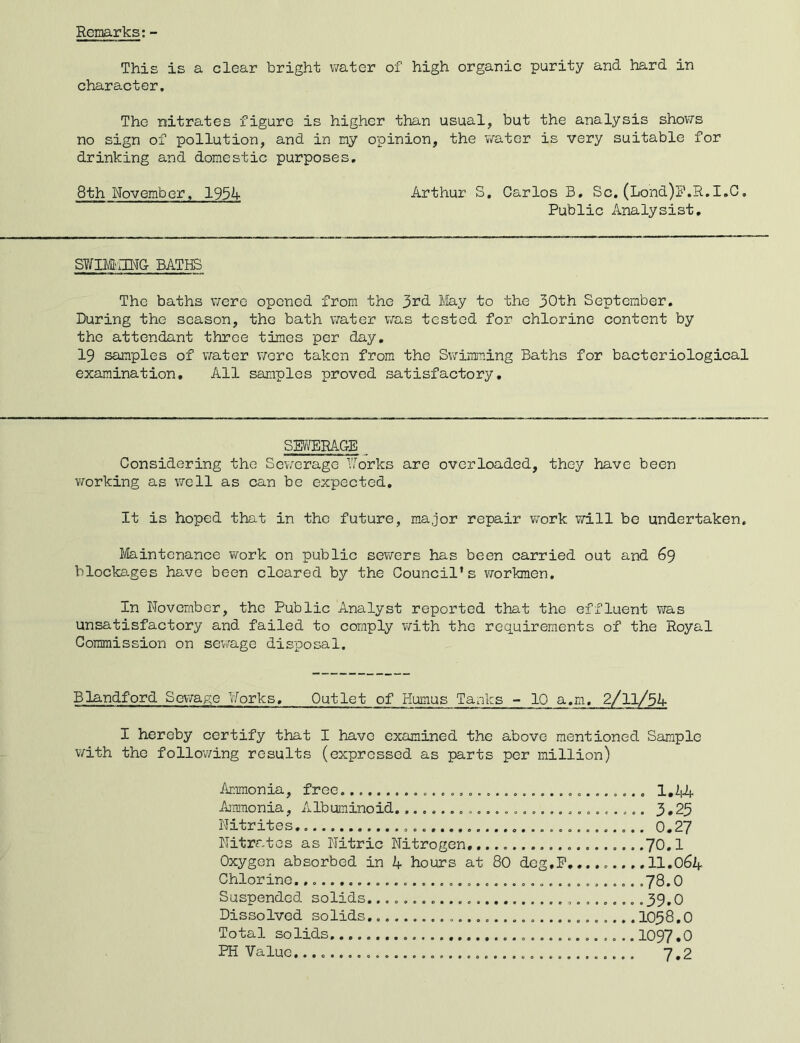 Remarks:- This is a clear bright water of high organic purity and hard in character. The nitrates figure is higher than usual, but the analysis shovTs no sign of pollution, and in ciy opinion, the v/ater is very suitable for drinking and domestic purposes, 8th November, 1954 Arthur S. Carlos B, Sc. (Lond)l'.R,I,C, Public Analysist, S¥IM';nUG BATHS The baths v/ere opened from the 3^^ May to the 30th September. During the season, the bath water v/as tested for chlorine content by the attendant three times per day. 19 samples of v/ater wore taken from the Swimming Baths for bacteriological examination. All samples proved satisfactory. SMRACE Considering the Sev.^crage ¥orks are overloaded, they have been vrorking as well as can be expected. It is hoped that in the future, m.ajor repair work will be undertaken. Maintenance v/ork on public sewers has been carried out and 69 blocka.ges have been cleared by the Council’s workmen. In November, the Public Analyst reported that the effluent was unsatisfactory and failed to comply with the requirements of the Royal Commission on sewage disposal. Blandford So\ya^e Norks, Outlet of Humus Tanks - 10 a.m. I hereby certify that I have examined the above mentioned Sample with the follov/ing results (expressed as parts per million) Ammonia, free A’liraonia, Albuminoid..0..... Nitrites Nitrates as Nitric Nitrogen, Oxygen absorbed in 4 hours at 80 dcg,P Chlorine. Suspended solids. Dissolved solids, Total solids PH Value . .,. . 1,44 . 3.23 . 0.27 .70.1 .11.064 .78.0 039.0 1038.0 1097.0 7.2