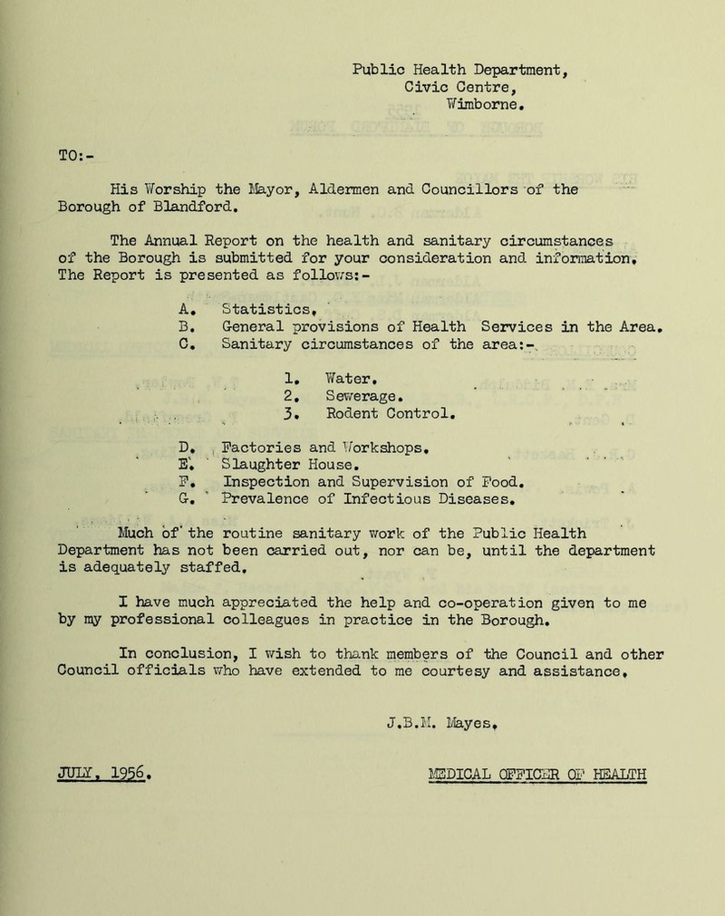 Public Health Department, Civic Centre, Tifimborne. TO:- His Worship the 1,lay or. Aldermen and Councillors of the Borough of Blandford. The Annual Report on the health and sanitary circumstances of the Borough is submitted for your consideration and information. The Report is presented as follov;s;- A, Statistics, B, G-eneral provisions of Health Services in the Area, C, Sanitary circumstances of the area;-.. 1, Water, 2, Sev/erage. 3, Rodent Control, D, 5 Factories and Workshops, EV ’ Slaughter House, F, Inspection and Supervision of Pood, G,  Prevalence of Infectious Diseases, Much of' the routine sanitary T/ork of the Public Health Department has not been carried out, nor can be, until the department is adequately staffed, I have much appreciated the help and co-operation given to me by my professional colleagues in practice in the Borough. In conclusion, I wish to thank members of the Council and other Council officials who have extended to me courtesy and assistance. J.B.M. Mayes♦ JULY, 1956 M5DICAL OFFICBR HEALTH
