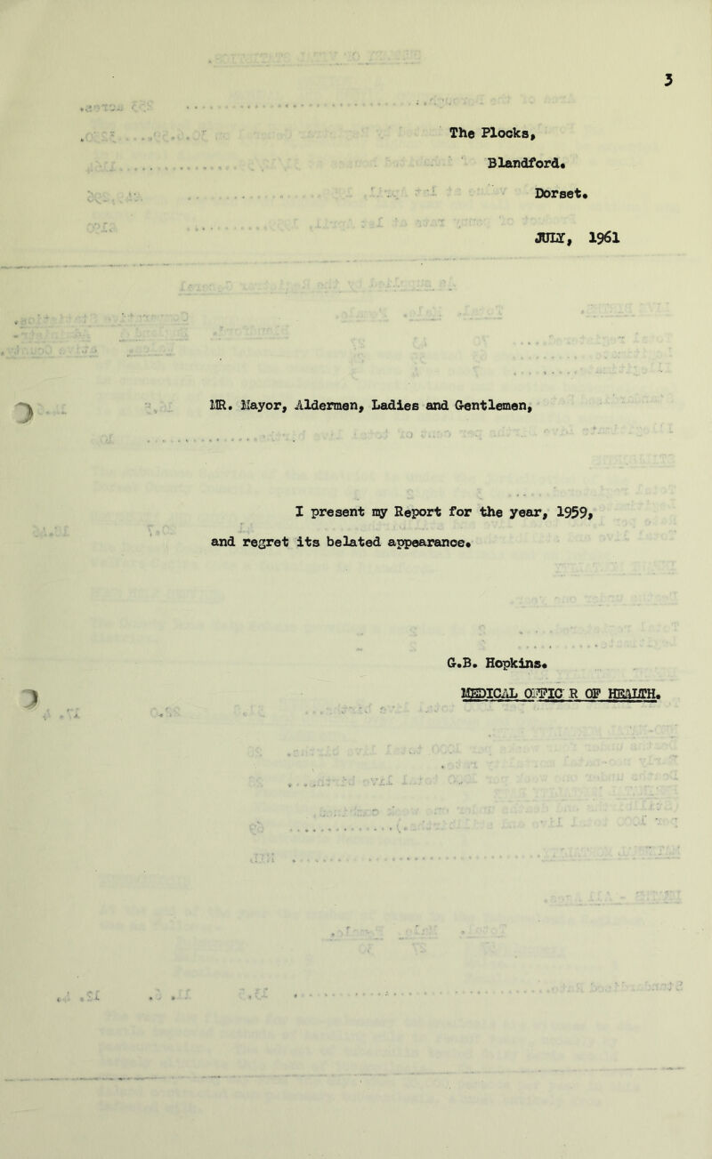 The Flocks» Blandford* Dorset* JOLT, 1961 IIR. llayor. Aldermen, Ladies and Grentlemen, I present my Report for the year, 1959» and regret its belated appearance* Cr*B» Hopkins* MEDICAL OWIO R OF HMLTH*