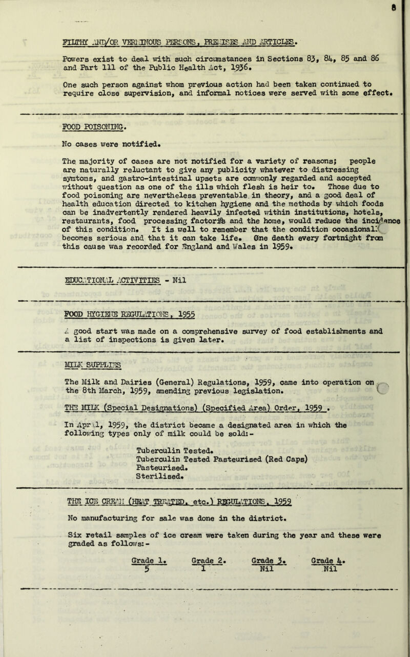 Fllffiff .nvrP/OR VERIIBTOUS EERE'ONS, HUSUSES ^TD jaTICLES. Powers exist to deal with such circumstances in Sections 83» 8if, 85 and 86 and Part 111 of the Public Health Jlct, 1936* One such person against whom previous action had been taken continued to require close supervision, and informal notices were served with some effect* FOOD POISOHmO. No cases V7ere notified* The majority of oases are not notified for a variety of reasons; people are naturally reluctant to give any publicity whatever to distressing symtoms, and gastro-intestinal upsets are commonly regarded and accepted without question as one of the ills which flesh is heir to* Those due to food poisoning are nevertheless preventable,in theory, and a good deal of health education directed to kitchen hygiene and the methods by v/hich foods can be inadvertently rendered heavily infected within institutions, hotels, restaurants, food processing factori% and the home, v/ould reduce the inci^noe of this condition* It is well to renember that the condition occasional!^ becomes serious and that it can take life* One death every fortnight from this cause was recorded for ^ilngland and Wales in 1959* EDUC:\TI0]1;L ACTr/ITI3iS - Nil FOOD HTGIEITB RBGUI^iTIOI^TS, 1955 i good start v/as made on a comprehensive survey of food establishments and a list of inspections is given later. MILK SUPPLITilS The Milk and Dairies (General) Regulations, 1S59» came into operation on , the 8th March, 1959» amending previous legislation. * TH5 MILK (Special Designations) (Specified Area) Order, 1959 . In Apr il, 1959> the district became a designated area in which the follovdng types only of milk could be sold;- Tuberculin Tested* Tuberculin Tested Pasteurised (Red Caps) Pasteurised. Sterilised* T^ ICE CRR^n (HK\T TBIliyi3D. etc.^ RSGUL^’ITIONS. 2S51 No manufacturing for sale was done in the district. Six retail samples of ice cream were taken during the year and these were graded as follows:- Grade 1. Grade 2. Grade 3* 5 1 Nil Grade 4 Nil