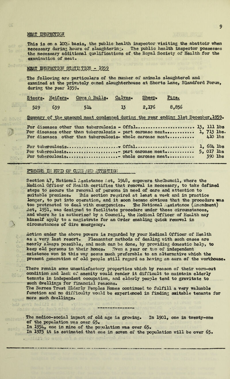 MB&T DISFECTICN This is on a lOO^o basis, the public health inspector visiting the abattoir when necessary during hours of slaughtering. The public health inspector possesses the necessary additional qualifications of the Royal Society of Health for the examination of meat. MEtlT BlSPaOTCT STATISTICS - 1959 The following are particulars of the number of animals slaughtered and examined at the privately owned slaughterhouse at Shorts Lane, Blandford Forum, during the year 1959* Steers. Heifers* Cows & Bulls* Calves* Sheep* Pigs. 529 639 514 33 2,176 8,856 Summary of the unsound meat condgnned during the year ending 3l3t December. 1959* For diseases other than tuberculosis - Offal 13, HI lbs For diseases other than tuberculosis « part carcase meat** 1, 713 lbs. For diseases other than tuberculosis- whole carcase meat. • 430 lbs For tuberculosis Offal 1, 684 lbs For tuberculosis •> part carcase meat* 5, 017 lbs For tuberculosis - whole carcase meat* 390 lbs FSRSOI'IS BT WnP OP mm fjiTEiiTioii Section 47, National Assistance ilct, 1948, empo\7ers theCbuncil, where the Medical Officer of Health certifies that removal is necessary, to take defined steps to secure the removal of persons in need of care and attention to suitable premises* Ihis section required at least a week and in practice longer, to put into operation, and it soon became obvious that the procedure was too protracted to deal with emergencies* ihe National /issistance (ilmendment) Act, 1951» was designed to facilitate procedure under these circumstances, and where he is authorised by a Council, the Medical Officer of Health may himself apply to a magistrate for an Order enabling quick removal in circumstances of dire emergency* Action under the above powers is regarded by your Medical Officer of Health as a very last resort* Pleasanter methods of dealing with such cases are nearly always possible, and much can be done, by providing domestic help, to keep old persons in their hranes* JTven a year or t\;o of independent existence vsron in this way seems much preferable to an alternative v/hich the present generation of old people still regard as having an aura of the VTorkhouse* There remain some unsatisfactory properties which by reason of their worn-out condition and lack of amenity would render it difficult to maintain elderly tenants in independent occupation, and elderly people tend to gravitate to such dwellings for financial reasons* The Barnes Trust Slderly Peoples Homes continued to fulfill a very valuable function and no difficulty would be experienced in finding suitable teneujts for more such dwellings* The medico-social impact of old age is grov/ing* In I90I, one in twenty-one of the population was over 65* In I954, one in nine of the population was over 65* In 1975 it is estimated that one in seven of the population will be over 65*