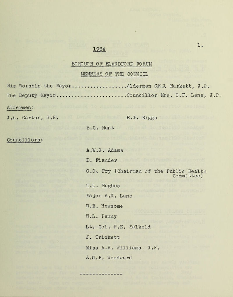 1964 BOROUGH OF BLMDFORD K)RUM rffiJilBERS OP THE‘ COUNCIL His Vforship the Mayor ..Alderman GR.J. Haskett^, J.P. The Deputy Mayor Councillor Mrs. G.P. Lane^ J.P Aldermen J.L. Carter, J.P, E.G. Riggs B.C. Hunt Councillors s A.V/.G. Adams D. Piander G.Ov Pry (Chairman of the Public Health Committee) T.L. Hughes Major A.N. Lane V/.E. Newsome V\f.L, Penny Lt. Col. P.E. Salkeld J. Trickett Miss A.A, Vtfilliams, J.P. A.G.H. Viloodv/ard