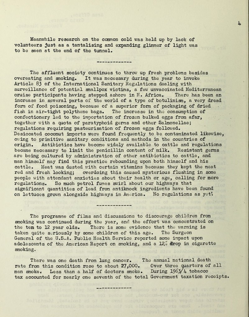 if Meanv^hile research on the common cold v;as held up by lack of volunteers Just as a tantalising and expanding glimmer of light was to be seen at the end of the tunnel. The affluent society continues to throv; up fresh problems besides overeating and anoking. It was necessary during the year to invoke Article 83 of the International Sanitary Regulations dealing v/ith surveillance of potential smallpox victims, a few unvaccinated Mediterranean cruise participants having stepped ashore in N. Africa, There has been an increase in several parts of the vrorld of a type of botulinisra, a very dread form of food poisoning, because of a superior form of packaging of dried fish in air-tight polythene bags. The increase in the consumption of confectionery led to the importation of frozen bulked eggs from afar, together with a quota of paratyphoid germs and other Salmonellae; regulations requiring pasteurisation of frozen eggs followed. Desiccated coconut imports were found frequently to be contaminated likewise, owing to primitive sanitary conditions and methods in the countries of origin. Antibiotics have become widely available to cattle and regulations became necessary to limit the penicillin content of milk. Resistant germs are being cultured by administration of other antibiotics to cattle, and man himself may find this practice rebounding upon both himself and his cattle. Meat was dusted with certain vitamins because they kept the meat red and fresh looking; overdoing this caused mysterious flushing in some people with attendant anxieties about their health or age, calling for more regulations. So much petrol fumes swirl about our highways that significant quantities of lead from antiknock ingredients have been found on lettuces grown alongside highways in America. No regulations as yet'. The programme of films and discussions to discourage children from smoking was continued during the year, and the effort was concentrated on the ten to 12 year olds. There is some evidence that the warning is taken quite seriously by some children of this age. The Surgeon General of the U.S.A. Public Health Service reported some impact upon adolescents of the American Report on smoking, and a 12^0 (fflrop in cigarette smoking. There was one death from lung cancer. The annual national death rate from this condition rose to about 27,000. Over three quarters of all men smoke* Less than a half of doctors smoke. During 19^3/4 tobacco tax accounted for nearly one seventh of the total Government taxation receipts.