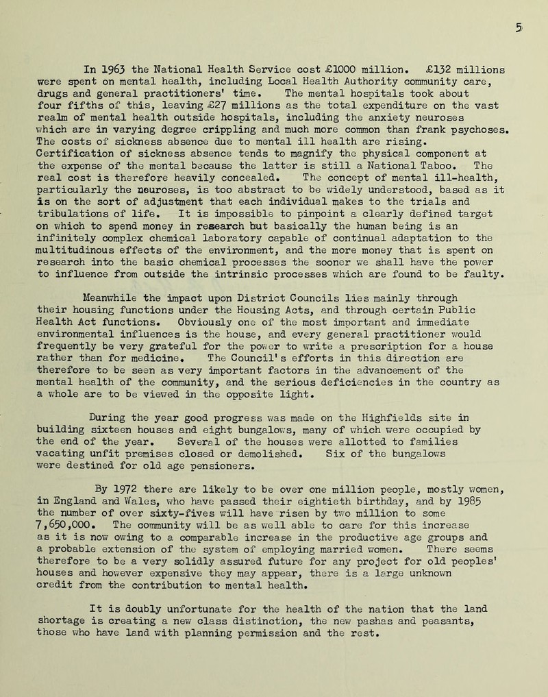 In 1963 the National Health Service cost £1000 million, £132 millions were spent on mental health, including Local Health Authority community care, drugs and general practitioners' time. The mental hospitals took about four fifths of this, leaving £27 millions as the total expenditure on the vast realm of mental health outside hospitals, including the anxiety neuroses \7hich are in varying degree crippling and much more common than frank psychoses. The costs of sickness absence due to mental ill health are rising. Certification of sickness absence tends to magnify the physical component at the expense of the mental because the latter is still a National Taboo, The real cost is therefore heavily concealed. The concept of mental ill-health, particularly the neuroses, is too abstract to be widely understood, based as it is on the sort of adjustment that each individual makes to the trials and tribulations of life. It is impossible to pinpoint a clearly defined target on which to spend money in research ttut basically the human being is an infinitely complex chemical laboratory capable of continual adaptation to the multitudinous effects of the environment, and the more money that is spent on research into the basic chemical processes the sooner v^re shall have the power to influence from outside the intrinsic processes v/hich are found to be faulty. Meanwhile the impact upon District Councils lies mainly through their housing functions under the Housing Acts, and through certain Public Health Act functions. Obviously one of the most important and immediate environmental influences is the house, and every general practitioner vrauld frequently be very grateful for the power to write a prescription for a house rather than for medicine. The Council's efforts in this direction are therefore to be seen as very important factors in the advancement of the mental health of the community, and the serious deficiencies in the country as a ViThole are to be viewed in the opposite light. During the year good progress was made on the Highfields site in building sixteen houses and eight bungalow’s, many of vwhich v/ere occupied by the end of the year. Several of the houses were allotted to families vacating unfit premises closed or demolished. Six of the bungalow’s were destined for old age pensioners. Dy 1972 there are likely to be over one million people, mostly women, in England and Wales, who have passed their eightieth birthday, and by 1985 the number of over sixty-fives will have risen by two million to some 7,650,000, The community will be as well able to care for this increase as it is now owing to a comparable increase in the productive age groups and a probable extension of the system of employing married wroraen. There seems therefore to be a very solidly assured future for any project for old peoples' houses and however expensive they may appear, there is a large unknown credit from the contribution to mental health. It is doubly unfortunate for the health of the nation that the land shortage is creating a new class distinction, the mew pashas and peasants, those who have land with planning permission and the rest.