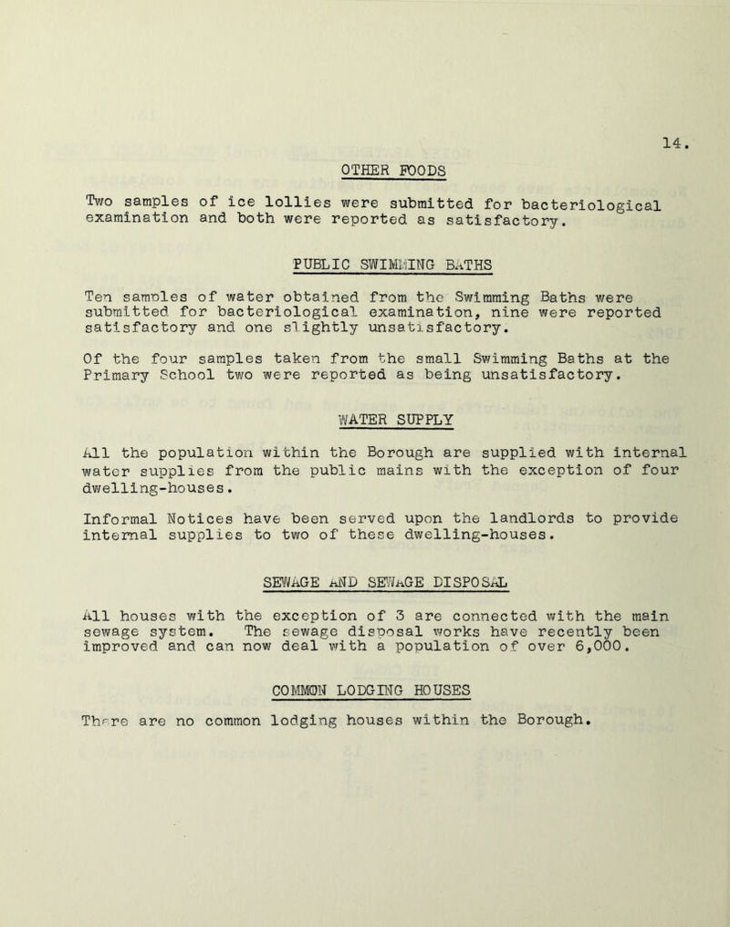 OTHER POODS Two samples of ice lollies were submitted for bacteriological examination and both were reported as satisfactory. PUBLIC SWIMMING BATHS Ten samnles of water obtained from the Swimming Baths were submitted for bacteriological examination, nine were reported satisfactory and one slightly unsatisfactory. Of the four samples taken from the small Swimming Baths at the Primary School two were reported as being unsatisfactory. WATER SUPPLY All the population within the Borough are supplied with internal water supplies from the public mains with the exception of four dwelling-houses. Informal Notices have been served upon the landlords to provide internal supplies to two of these dwelling-houses. SEV^AGE and SE^/ifAGE DISPOSAL All houses with the exception of 3 are connected with the main sewage system. The sewage disposal works have recently been improved and can now deal with a population of over 6,000. COMMON LODGING HOUSES Th'^^re are no common lodging houses within the Borough