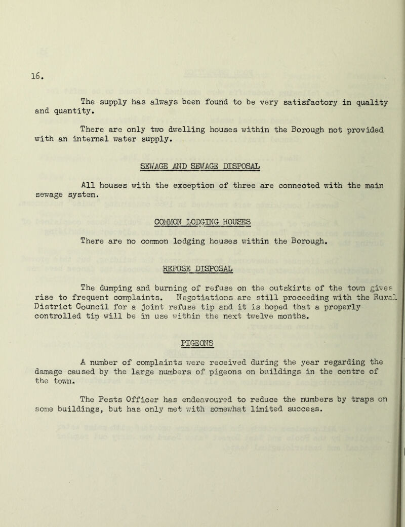 The supply has always been found to be very satisfactory in quality and quantity. There are only two dwelling houses within the Borough not provided with an internal water supply. SEWAGE AND SEWAGE DISPOSAL All houses with the exception of three are connected with the main sewage system. COMMON LODGING HOUSES There are no common lodging houses within the Borough. REFUSE DISPOSAL The dumping and burning of refuse on the outskirts of the town gives rise to frequent complaints. Negotiations are still proceeding with the Rura District Council for a Joint refuse tip and it is hoped that a properly controlled tip will be in use within the next twelve months. PIGEONS A number of complaints were received during the year regarding the damage caused by the large numbers of pigeons on buildings in the centre of the town. The Pests Officer has endeavoured to reduce the numbers by traps on some buildings, but has only met with somewhat limited success.