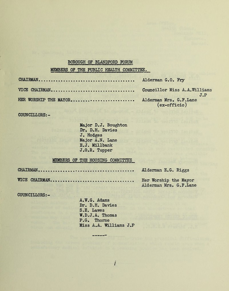 MEMBERS OP THE PUBLIC HEALTH COMMITTEE. CHAIRMAN VICE CHAIRMAN HER WORSHIP THE MAYOR COUNCILLORS:- Alderman G.O. Piy Councillor Miss A.A.Williams J.P Alderman Mrs, G.P.Lane (ex-officio) Major L.J, Boughton Dr, D.H. Davies J, Hodges Major A.N, Lane E.J. Millbank J,0,R, Tupper MEMBERS OP THE HOUSING COMMITTEE CHAIRMAN Alderman E,G. Riggs VICE CHAIRMAN Her Worship the Mayor Alderman Mrs. G.P.Lane COUNCILLORS A.W.G, Adams Dr. D.H, Davies S.E. Lawes W.D.J.A. Thomas P.G, Thome Miss A.A. Williams J.P /