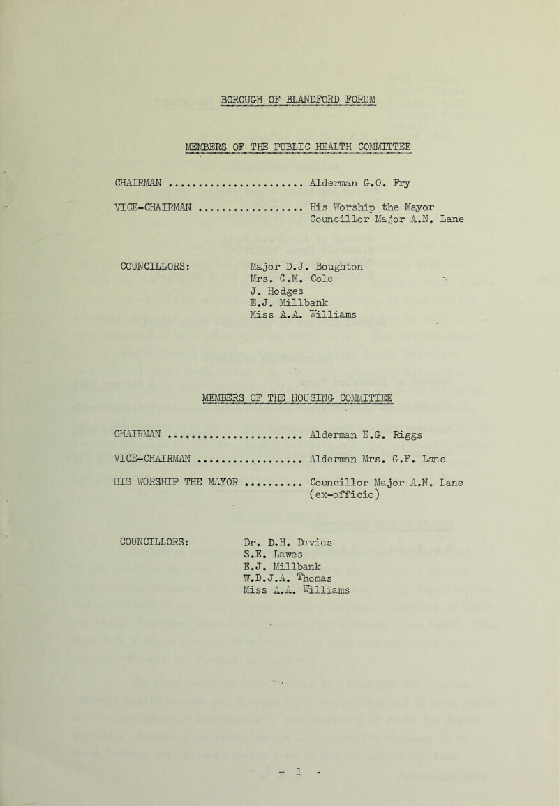 BOROU&H OF BLANDFORD FORUM MEMBERS OF THE PUBLIC HEALTH COMgTTEE QSAIRMAR Alderman G-.O, Ery VICE-CHAIRMAN His Worship the Mayor Councillor Major A.N. Lane COUNCILLORS: Major D.J, Boughton Mrs, G-.M, Cole J. Hodges E.J. Millbank Miss A.A. Yfilliams MEMBERS OE THE HOUSING- COmgTTEE CM’iIRl'lAN Mderman E.G-, Riggs VICE-CHi’iIRMilN ^llderman Mrs, G-.E. Lane HIS WORSHIP THE MilYOR Councillor Major A.N. Lane (ex-officio) COUNCILLORS: Dr, D.H. Ite,vies S.E, Lawes E.J. Millbank W.D.J.A, Thomas Miss A.A, Williams