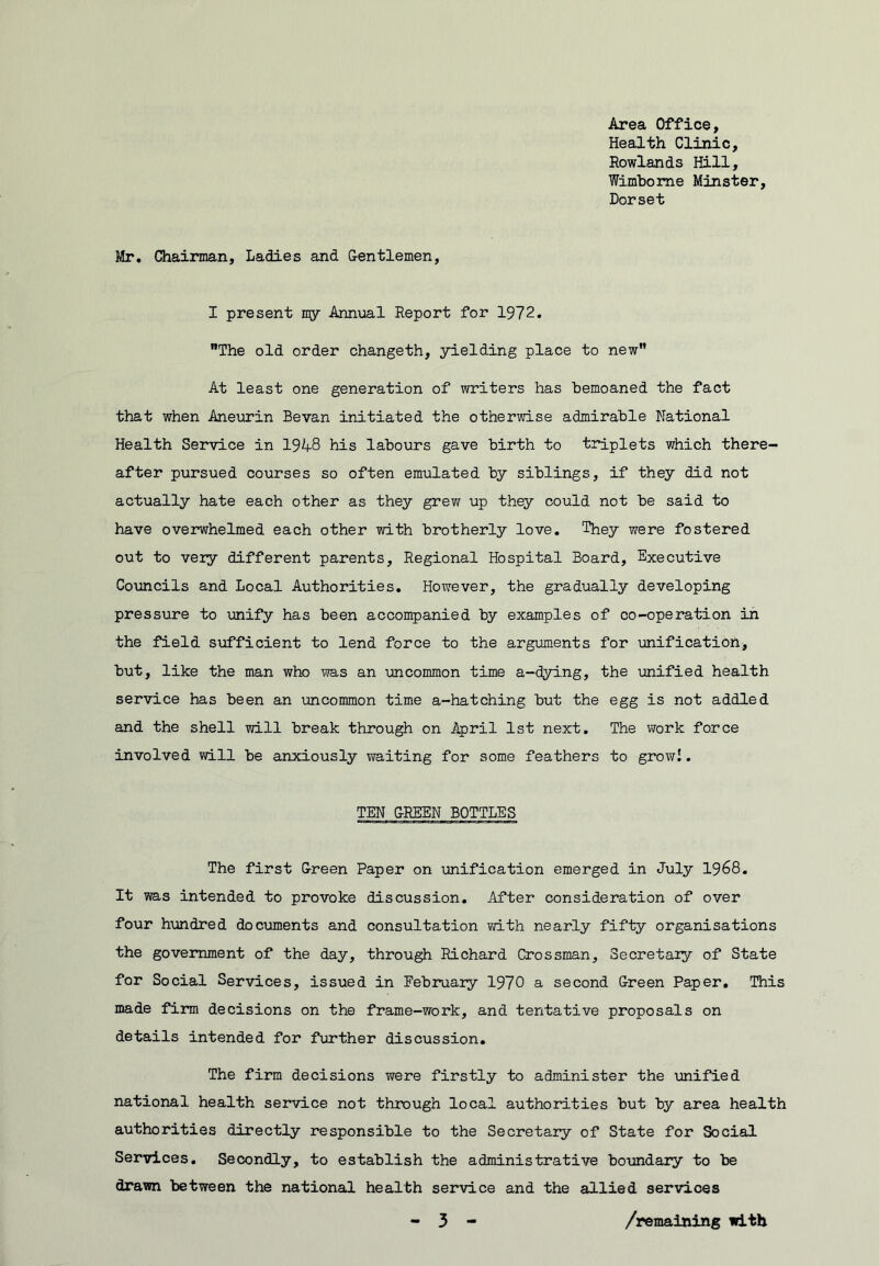 Area Office, Health Clinic, Rowlands Hill, Wimborae Minster, Dorset Mr. Chairman, Ladies and Centlemen, I present my Annual Report for 1972. The old order changeth, yielding place to new At least one generation of writers has bemoaned the fact that when Aneurin Sevan initiated the otherwise admirable National Health Service in 19A8 his labours gave birth to triplets which there- after pursued courses so often emulated by siblings, if they did not actually hate each other as they grew up they could not be said to have overwhelmed each other with brotherly love. They were fostered out to very different parents. Regional Hospital Board, Executive Councils and Local Authorities. However, the gradually developing pressure to unify has been accompanied by examples of co-operation in the field sufficient to lend force to the arguments for unification, but, like the man who was an uncommon time a-dying, the unified health service has been an imcommon time a-hatching but the egg is not addled and the shell will break through on April 1st next. The work force involved will be anxiously waiting for some feathers to growl. TEN G-REEN BOTTLES The first G-reen Paper on unification emerged in July I968. It was intended to provoke discussion. After consideration of over four hundred documents and consultation vri.th nearly fifty organisations the government of the day, through Richard Crossman, Secretaiy of State for Social Services, issued in February 1970 a second Green Paper, This made firm decisions on the frame-work, and tentative proposals on details intended for further discussion. The firm decisions were firstly to administer the unified national health service not through local authorities but by area health authorities directly responsible to the Secretary of State for Social Services, Secondly, to establish the administrative boundary to be drawn between the national health service and the allied services