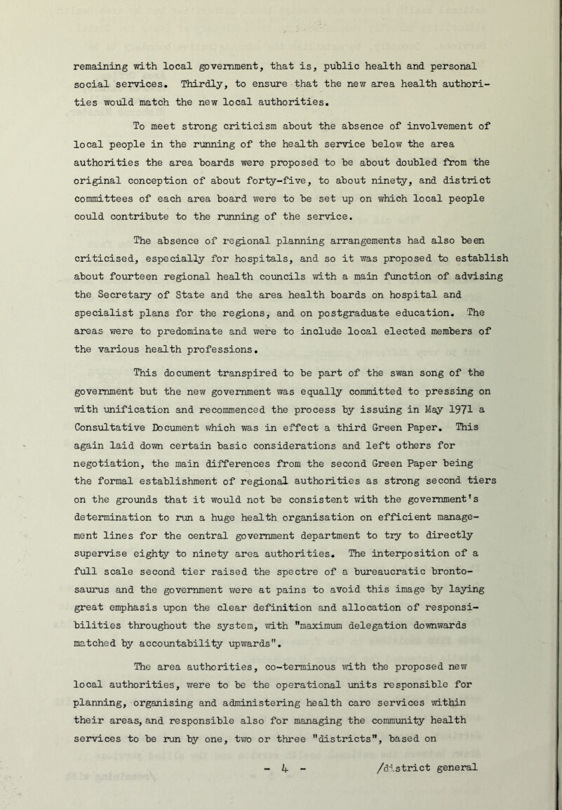 remaining with local government, that is, public health and personal social services. Thirdly, to ensure that the new area health authori- ties would match the new local authorities. To meet strong criticism about the absence of involvement of local people in the running of the health service below the area authorities the area boards were proposed to be about doubled from the original conception of about forty-five, to about ninety, and district committees of each area board were to be set up on which local people could contribute to the running of the service. The absence of regional planning arrangements had also been criticised, especially for hospitals, and so it was proposed to establish about fourteen regional health councils vd.th a main function of advising the Secretary of State and the area health boards on hospital and specialist plans for the regions, and on postgraduate education. The areas were to predominate and were to include local elected members of the various health professions. This document transpired to be part of the swan song of the government but the new government was equally committed to pressing on with unification and recommenced the process by issuing in May 1971 a Consultative Document vifhich was in effect a third G-reen Paper. This again laid down certain basic considerations and left others for negotiation, the main differences from the second Green Paper being the formal establishment of regional authorities as strong second tiers on the grounds that it would not be consistent with the government’s determination to run a huge health organisation on efficient manage- ment lines for the central government department to try to directly supervise eighty to ninety area authorities. The interposition of a full scale second tier raised the spectre of a bureaucratic bronto- saurus and the government were at pains to avoid this image by laying great emphasis upon the clear definition and allocation of responsi- bilities throughout the system, vath maximum delegation downwards matched by accountability upwards. The area authorities, co-terminous vn.th the proposed new local authorities, were to be the operational units responsible for planning, organising and administering health care services within their areas, and responsible also for managing the community health services to be run by one, tv7o or three districts, based on