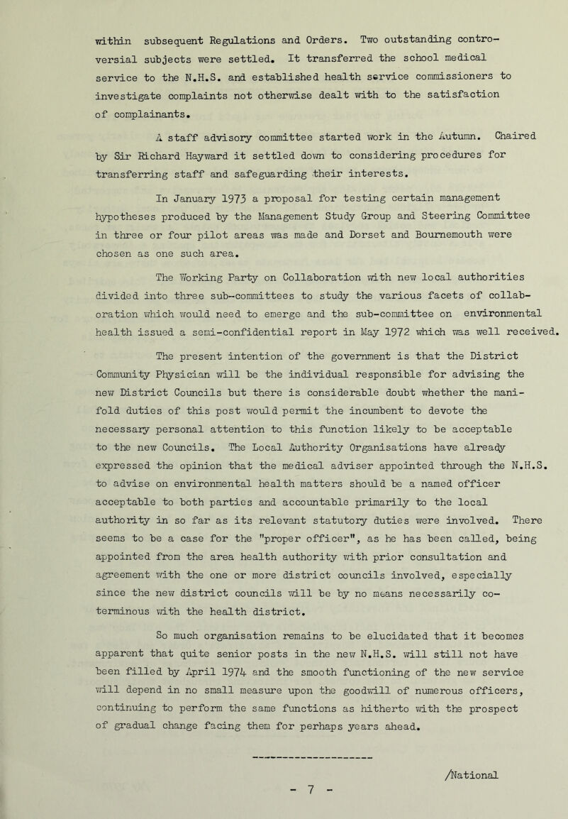 vri-thin subsequent Regulations and Orders. Two outstanding contro- versial subjects were settled. It transferred the school medical service to the N.H.S. and established health service commissioners to investigate complaints not otherwise dealt with to the satisfaction of complainants, A staff advisory committee started work in the Autiimn. Chaired by Sir Richard Hayward it settled dovm to considering procedures for transferring staff and safeguarding their interests. In January 1973 a proposal for testing certain management hypotheses produced by the Management Study Croup and Steering Committee in three or four pilot areas was made and Dorset and Bournemouth were chosen as one such area. The Vforking Party on Collaboration mth new local authorities divided into three sub-committees to study the various facets of collab- oration which would need to emerge and the sub-committee on environmental health issued a semi-confidential report in May 1972 which was well received. The present intention of the government is that the District Community Physician 7/ill be the individual responsible for advising the new District Councils but there is considerable doubt whether the mani- fold duties of this post v/ould permit the incumbent to devote the necessary personal attention to this function likely to be acceptable to the new Councils, The Local Authority Organisations have already e:xpressed the opinion that the medical adviser appointed through the N,H.S, to advise on environmental health matters should be a named officer acceptable to both parties and accountable primarily to the local authority in so far as its relevant statutory duties were involved. There seems to be a case for the proper officer, as he has been called, being appointed from the area health authority v/ith prior consultation and agreement v/ith the one or more district coimcils involved, especially since the nev/ district councils vd.ll be by no means necessarily co- terminous with the health district. So much organisation remains to be elucidated that it becomes apparent that quite senior posts in the new N,H,S, will still not have been filled by April 1974 and the smooth functioning of the nev/ service will depend in no small measure upon the goodvdll of numerous officers, continuing to perform the same functions as hitherto vdth the prospect of gradual change facing them for perhaps years ahead. /National