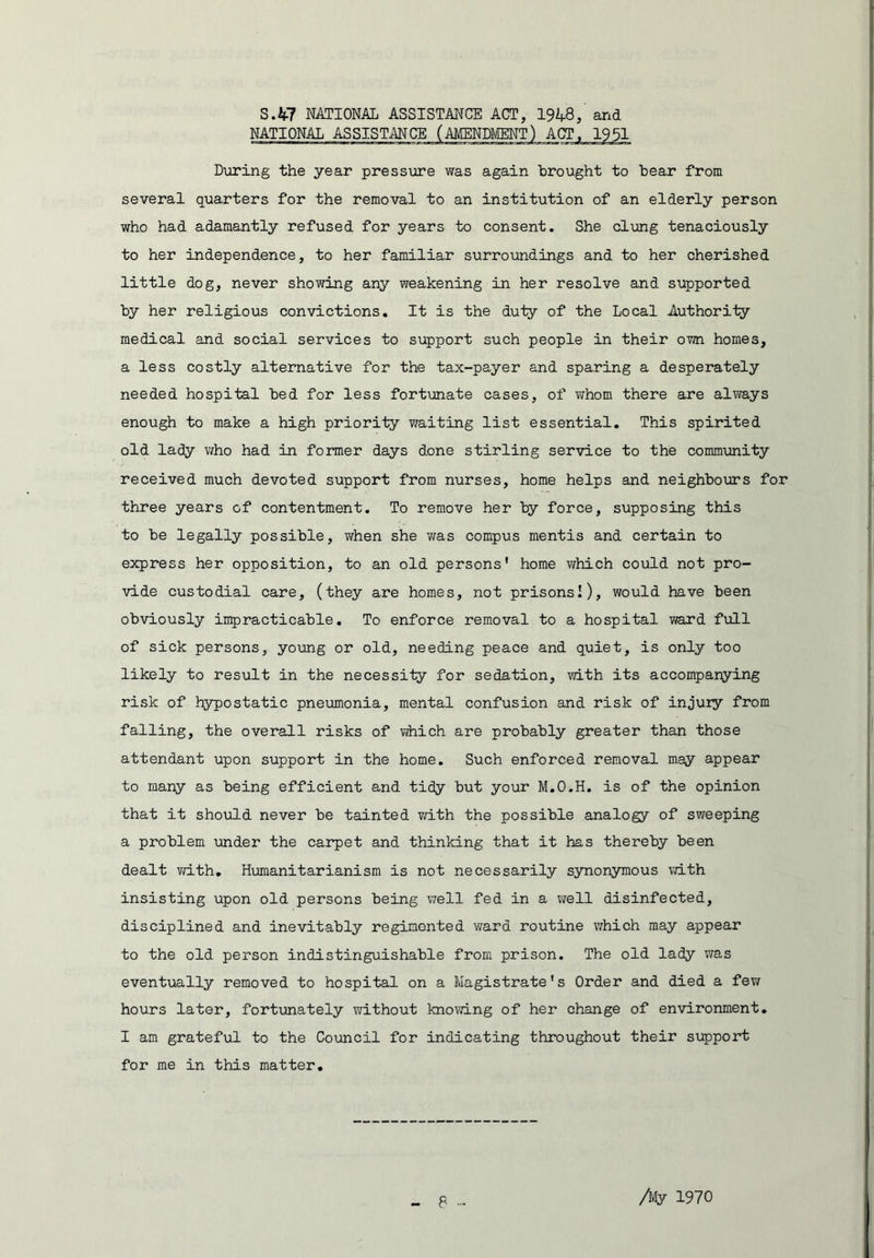 3.47 NATIONAL ASSISTANCE ACT, 1948, and During the year pressure was again brought to bear from several quarters for the removal to an institution of an elderly person who had adamantly refused for years to consent. She clung tenaciously to her independence, to her familiar surrolandings and to her cherished little dog, never showing any weakening in her resolve and supported by her religious convictions. It is the duty of the Local Authoriiy medical and social services to support such people in their own homes, a less costly alternative for the tax-payer and sparing a desperately needed hospital bed for less fortunate cases, of whom there are aliirays enough to make a high priority waiting list essential. This spirited old lady v/ho had in former days done Stirling service to the community received much devoted support from nurses, home helps and neighbooors for three years of contentment. To remove her by force, supposing this to be legally possible, Virhen she v/as compus mentis and certain to express her opposition, to an old persons* home which could not pro- vide custodial care, (they are homes, not prisonsI)> would have been obviously inqaracticable. To enforce removal to a hospital ward full of sick persons, young or old, needing peace and quiet, is only too likely to result in the necessity for sedation, ?dth its accompanying risk of hypostatic pneumonia, mental confusion and risk of injury from falling, the overall risks of which are probably greater than those attendant upon support in the home. Such enforced removal may appear to many as being efficient and tidy but your M.O.H. is of the opinion that it should never be tainted ?dLth the possible analogy of sweeping a problem aonder the caorpet and thinking that it has thereby been dealt vd.th, Humanitarianism is not necessarily synonymous vdth insisting upon old persons being well fed in a well disinfected, disciplined and inevitably regimented viard routine which may appear to the old person indistinguishable from prison. The old lady was eventoaally removed to hospital on a Magistrate’s Order and died a fev/ hours later, fortoonately without knowing of her change of environment, I am grateful to the Council for indicating throughout their support for me in this matter. P Ay 1970