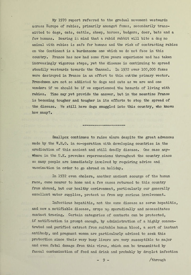 My 1970 report referred to the gradual movement westwards across Europe of rabies, primarily amongst foxes, secondarily trans- mitted to dogs, cats, cattle, sheep, horses, badgers, deer, bats and a few hujnans. Bearing in mind that a rabid rabbit will bite a dog no animal Yd.th rabies is safe for h-umans and the risk of contracting rabies on the Continent is a burdensome one Virhich we do not face in this countiy, France has now had some five years experience and has taken increasingly vigorous steps, yet the disease is continuing to spread steadily westwards tov/ards the Channel, In 1972 over 100,000 foxes were destroyed in France in an effort to thin out the primary vector, Frenchmen are not so addicted to dogs and cats as we are and one wonders if we should be if we experienced the hszards of living with rabies. Time may yet provide the answer, but in the meantime France is becoming tougher and tougher in its efforts to stop the spread of the disease. We still have dogs smuggled into this country, who knows how many?. Smallpox continues to raise alarm despite the great advances made by the W,H,0, in co-operation with developing countries in the eradication of this ancient and still deadly disease. One case any- where in the U.K. provokes repercussions throughout the co\xntry since so many people are immediately involved by requiiang advice and vaccination in order to go abroad on holiday. In 1972 even cholera, another ancient scourge of the human race, came nearer to home and a few cases returned to this country from abroad, but our healthy environment, particularly our generally excellent water supplies, protect us from any serious involvement. Infectious hepatitis, not the same disease as serum hepatitis, and now a notifiable disease, crops up sporadically and necessitates contact tracing. Certain categories of contacts can be protected, if notification is prompt enough, by administration of a highly concen- trated and purified extract from suitable humajn blood, a sort of instant antibody, and pregnant women are particularly advised to seek this protection since their very busy livers are very susceptible to major and even fatal damage from this virus, which can be transmitted by faecal contamination of food and drink and probably by droplet infection