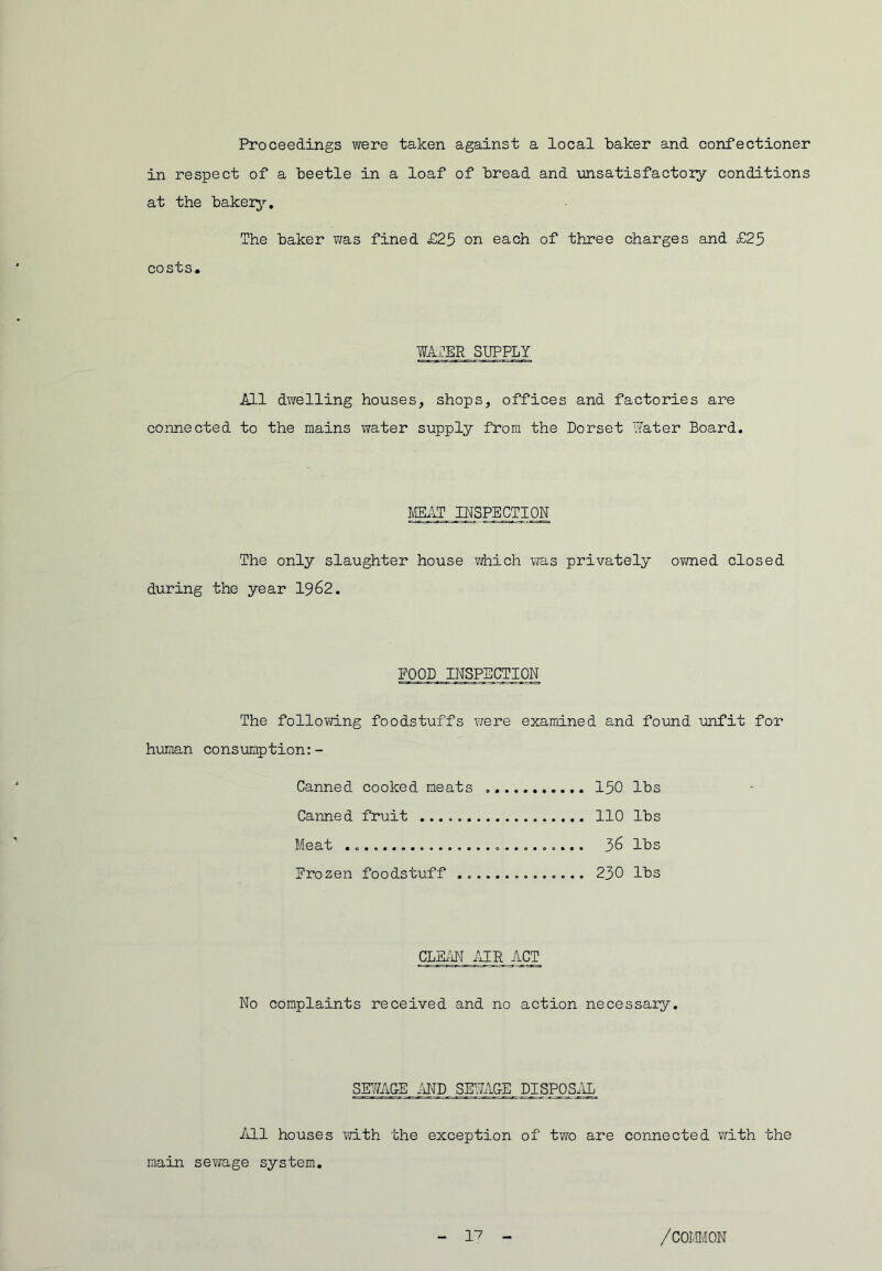 Proceedings were taken against a local baker and confectioner in respect of a beetle in a loaf of bread and unsatisfactoiy conditions at the bakei^’-. The baker was fined £25 on each of three charges and £25 costs. WATER SUPPLY All dwelling houses, shops, offices and factories are connected to the mains water supply from the Dorset Water Board, MEAT INSPECTION The only slaughter house viiich vfas privately ovmed closed during the year 1962. EOQD INSPECTION The following foodstuffs were examined and found unfit for human consumption:- Canned cooked meats 150 lbs Canned fruit 110 lbs Meat 36 lbs frozen foodstuff 230 lbs CLBtm iHR ACT No complaints received and no action necessary. SmAGE MD SETlzlG-E DISPOS.IL All houses \7ith the exception of tvro are connected with the main sev/age system.