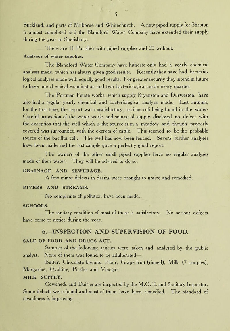 Stickland, and parts of Milborne and Wfiitechurch. A new piped supply for Shroton IS almost completed and the Blandford Water Company have extended their supply during the year to Spetisbury. There are 1 1 Parishes with piped supplies and 20 without. Analyses of water supplies. The Blandford Water Company have hitherto only had a yearly chemical analysis made, which has always given good results. Recently they have had bacterio- logical analyses made with equally good results. For greater security they intend m future to have one chemical examination and two bacteriological made every quarter. The Portman Estate works, which supply Bryanston and Durweston, have also had a regular yearly chemical and bacteriological analysis made. Last autumn, for the first time, the report was unsatisfactory, bacillus coli being found in the water- Careful inspection of the water works and source of supply disclosed no defect with the exception that the well which is the source is in a meadow and though properly covered was surrounded with the excreta of cattle. This seemed to be the probable source of the bacillus coli. The well has now been fenced. Several further analyses have been made and the last sample gave a perfectly good report. The owners of the other small piped supplies have no regular analyses made of their water. They will be advised to do so. DRAINAGE AND SEWERAGE. A few minor defects in drams were brought to notice and remedied. RIVERS AND STREAMS. No complaints of pollution have been made. SCHOOLS. The sanitary condition of most of these is satisfactory. No serious defects have come to notice during the year. 6.—INSPECTION AND SUPERVISION OF FOOD. SALE OF FOOD AND DRUGS ACT. Samples of the following articles were taken and analysed by the public analyst. None of them was found to be adulterated— Butter, Chocolate biscuits. Flour, Grape fruit (tinned). Milk (7 samples). Margarine, Ovaltine, Pickles and Vinegar. MILK SUPPLY. Cowsheds and Dairies are inspected by the M.O.H. and Sanitary Inspector. Some defects were found and most of them have been remedied. The standard of cleanliness is improving.