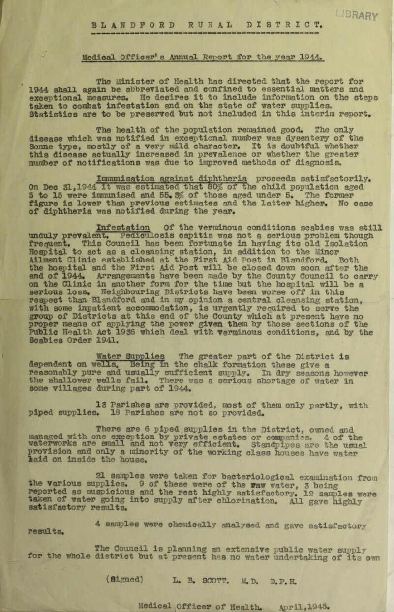 BLANDFORD RURAL DISTRICT, <— (’ o RARY Medical Officer1 s Annual Report for the year 1944* The Minister of Health has directed that the report for 1944 shall again be abbreviated and confined to essential matters and exceptional measures. He desires it to include information on the steps taken to combat infestation and on the state of water supplies. Statistics are to be preserved but not included in this interim report. The health of the population remained good. The only disease which was notified in exceptional number was dysentery of the Sonne type, mostly of a very mild character. It is doubtful whether this disease actually increased in prevalence or whether the greater number of notifications was due to improved methods of diagnosis. Immunisation against diphtheria proceeds satisfactorily. On Dec 31,1944 It was estimated that 80$ of the child population aged 5 to 15 were immunised and 55. 0 of those aged under 5. The former figure is lower than previous estimates and the latter higher. No cas<5 of diphtheria was notified during the year. Infestation Of the verminous conditions scabies was still unduly prevalent! Pediculosis capitis was not a serious problem though frequent. This Council has been fortunate in having its old Isolation Hospital to act as a cleansing station, in addition to the Minor Ailment Clinic established at the First Aid Post in Blandford. Both the hospital and the First Aid Post will be closed down soon after the end of 1944. Arrangements have been made by the County Council to carry on the Clinic in another form for the time but the hospital will be a serious loss. Neighbouring Districts have been worse off in this respect than Blandford and in my opinion a central cleansing station, with some inpatient accommodation, is urgently required to serve the group of Districts at this end of the County which at present have no proper means of applying the power given them by those sections of the Public Health Act 1936 which deal with verminous conditions, and by the Scabies Order 1941. Water Supplies The greater part of the District is dependent on wells, teeing in the chalk formation these give a reasonably pure and usually sufficient supply. In dry seasons however the shallower wells fall. There was a serious shortage of water in some villages during part of 1944. 13 Parishes are provided, most of them only partly, with piped supplies. 18 Parishes are not so provided. There are 6 piped supplies in the District, owned and managed with one exception by private estates or companies. 4 of the waterworks are small and not very efficient. Standpipes are the usual provision and only a minority of the working class houses have water laid on inside the house. 21 samples were taken for bacteriological examination from the various supplies. 9 of these were of the saw water, 3 being reported as suspicious and the rest highly satisfactory. 12 samples were taken of water going into supply after chlorination. All gave highly satisfactory results. 4 samples were chemically analysed and gave satisfactory results. The Council is planning an extensive jjublic water supply for the whole district but at present has no water undertaking of its own. (Signed) L. B. SCOTT. M. D. D.P.H, Medical Officer of Health. April,1945,