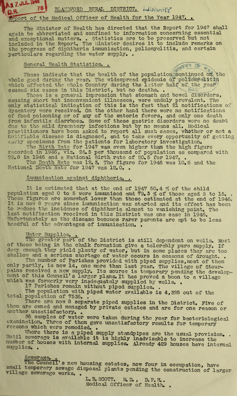 RURAL DISTRICT. of ^he Medical Officer of Health for the Year 1947, , The Minister of Health has directed that the Report for 1947 shall again he abbreviated and confined to information concerning essential and exceptional matters, . Statistics are to be preserved but not included in the Report, The Minister desires it to include remarks on the progress of diphtheria immunisation, poliomyelitis, and certain particulars regarding the water supply, . General Health Statistics, 'Si These indicate that the health of the population; 'continued ori the whole good during the year. The widespread epidemic of poliomyelitis which affected the whole Country during the letter half of the year’^ caused six cases in this District, but no deaths. . Those is a general inpression that stomach ajid bowel disorders, causing short but inconvenient illnesses, were unduly prevalent. The only statistical indication of this is the fact that 21 notifications of dysentery wore received. On the other hand there were no notifications of food poisoning or of any of the enteric fevers, and only one death from infantile diarrhoea. Some of these gastric disorders were no doubt due to the mild dysentery infections but by no means all. Medical practitioners have been asked to report all such cases, whether or not a notifiable disease is diagnosed, and to take every opportunity of getting earljr specimens from the patients for laboratory investigation. The Birth Rate for 1947 was even higher than the high figure recorded in 1946, viz, 24,5 per thousand of population as conpared with 22.8 in 1946 and a National Birth rate of 20,5 for 1947, , Death Rate was 12, 3. Tho figure for 1946 was 10,6 and the National Death Rate for 1947 was 12.0, , Immunisation against diphtheria. , It is estimated that at the end of 1947 50,4 % of the child population aged 0 to 5 were immunised amd ^9,3 % of those aged 5 to 15. , These figures are somewhat lower than those estimated at the end of 1946c It is now 8 years since immunisation was started and its effect has been to reduce the incidence of diphtheria almost to vanishing point. The last notification received in this District was one case in 1946. Unfortunately as tho disease becomes rarer parents are apt to be less heedful of the codvant ages of immunisation, , Water Supplies, , The greater part of the District is still dependent on wells. Most of these being in the chalk formation give a tolerably pure supply. If deep enough they yield plenty of water, but in some places they are too shallow and a serious shortage of water occurs in seasons of drought. . The number of Parishes provided with piped supplies,most of them only partly, is now 14, one more than last year. The village of Stour- paine received a new supply. Its source is temporary pending the develop- ment of this Council^ s larger plans. It has proved a boon to a village which was formerly very inadequately supplied by wells, . 17 Parishes remain without piped supplies, . The population with piped water available is 4,328 out of the total population of 7536, , There are now 8 separate piped supplies in the District, Five of •ohem are omed and managed by private estates and are for one reason or another unsatisfactory, , ; ^ 36 sanples of water were taken during the year for bacteriological examination. Three of them gave unsatisfactory results for temporary reasons which were remedied, , Wncre there is a piped supply standpipes are the usual provision, . Until sewerage is available it is highly inadvisable to increase the number of houses with internal supplies. Already 429 houses have internal Sewerage, , i’he Council’s new housing small tenporary sewage disposal village sewerage works, , estates, now four in occupation, have plants pending the construction of larger L. B, SCOTT, M, D. , D. P. H.. Medical Officer of Health, .